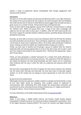 achieve a range of programme specific employability skills though engagement with
extracurricular activities.

Conclusions
The pilot run of the LEAD module was planned and delivered within a very tight timeframe.
The quality of the work produced by the students, the initial evaluative data and feedback
from staff and the level of interest in LEAD 2011/12 would suggest that this pilot has been a
great success on a number of levels. Various factors have contributed to this.
Firstly, we were able to bring together a group of DIT staff with a shared interest in making
the initiative work. Within the group there was a range of key skills, knowledge and
expertise that we were able to draw upon. In addition, other DIT staff could provide train
the trainer support for example related to reflective practice, eportfolio design and personal
development planning.

Secondly, we were able to convince various key individuals within the DIT that the initiative
was both worthwhile and would work. These individuals ranged from a local College Dean to
a local Head of school and to registration officer. All of these staff contributed in different
ways in making sure that the module was integrated within existing core systems.
Thirdly, we were able to identify and encourage a group of students with the relevant
leadership skills and learning opportunities to enrol on the pilot study and to make it work
well. One student commented on the evaluation form: ‘Thanks for the opportunity, I hope I
don’t let you down!

Finally, we have developed a scalable framework for a module that works effectively in
supporting the attainment of our learning outcomes. The uniqueness of the DIT approach is
the explicit link between the skills being developed and their chosen set of 3 Leadership
skills combined with the way in which the skills are evidenced and assessed within their
portfolio.

We have been encouraged by the level of support we have had to continue this initiative
into the future both internally and externally. We have been able to financially support
another run of the module but are hoping to secure sponsorship to cover fees into the
future.

By way of one final endorsement:
‘Meaningful volunteering experience enables students to develop and demonstrate a range
of core skills highly valued by employers: from problem solving to leadership to
communication skills. Undertaking DIT's LEAD module also demonstrates motivation and
commitment to active citizenship and will certainly enhance your CV. I highly recommend it.
Turlough O' Sullivan - former Director General of IBEC

For more information on the LEAD module please check out www.dit.ie/LEAD

References
Kubler, K and Forbes, P (2005) Health Sciences and Practice: Health Studies Student
Employability Profile[Financed by the Enhancing Student Employability Coordination Team
of the Higher Education Academy (ESECT), The Council for Industry and Higher Education

                                             122
 