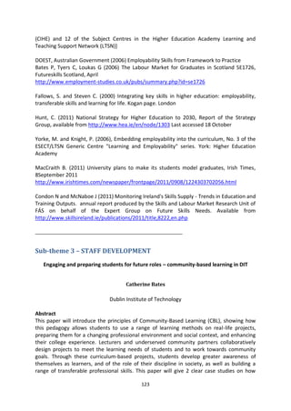 (CIHE) and 12 of the Subject Centres in the Higher Education Academy Learning and
Teaching Support Network (LTSN)]

DOEST, Australian Government (2006) Employability Skills from Framework to Practice
Bates P, Tyers C, Loukas G (2006) The Labour Market for Graduates in Scotland SE1726,
Futureskills Scotland, April
http://www.employment-studies.co.uk/pubs/summary.php?id=se1726

Fallows, S. and Steven C. (2000) Integrating key skills in higher education: employability,
transferable skills and learning for life. Kogan page. London

Hunt, C. (2011) National Strategy for Higher Education to 2030, Report of the Strategy
Group, available from http://www.hea.ie/en/node/1303 Last accessed 18 October

Yorke, M. and Knight, P. (2006), Embedding employability into the curriculum, No. 3 of the
ESECT/LTSN Generic Centre "Learning and Employability" series. York: Higher Education
Academy

MacCraith B. (2011) University plans to make its students model graduates, Irish Times,
8September 2011
http://www.irishtimes.com/newspaper/frontpage/2011/0908/1224303702056.html

Condon N and McNaboe J (2011) Monitoring Ireland's Skills Supply - Trends in Education and
Training Outputs. annual report produced by the Skills and Labour Market Research Unit of
FÁS on behalf of the Expert Group on Future Skills Needs. Available from
http://www.skillsireland.ie/publications/2011/title,8222,en.php

_______________________________________________________


Sub-theme 3 – STAFF DEVELOPMENT
   Engaging and preparing students for future roles – community-based learning in DIT


                                      Catherine Bates

                               Dublin Institute of Technology

Abstract
This paper will introduce the principles of Community-Based Learning (CBL), showing how
this pedagogy allows students to use a range of learning methods on real-life projects,
preparing them for a changing professional environment and social context, and enhancing
their college experience. Lecturers and underserved community partners collaboratively
design projects to meet the learning needs of students and to work towards community
goals. Through these curriculum-based projects, students develop greater awareness of
themselves as learners, and of the role of their discipline in society, as well as building a
range of transferable professional skills. This paper will give 2 clear case studies on how

                                            123
 