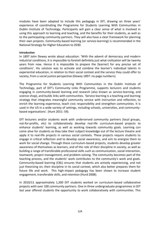 modules have been adapted to include this pedagogy in DIT, drawing on three years’
experience of coordinating the Programme for Students Learning With Communities in
Dublin Institute of Technology. Participants will gain a clear sense of what is involved in
using this approach to learning and teaching, and the benefits for their students, as well as
to the participating community partners. They will also have a clear framework for planning
their own projects. Community-based learning (or service-learning) is recommended in the
National Strategy for Higher Education to 2030.

Introduction
In 1897 John Dewey wrote about education: ‘With the advent of democracy and modern
industrial conditions, it is impossible to foretell definitely just what civilization will be twenty
years from now. Hence it is impossible to prepare the [learner] for any precise set of
conditions’. His solution was to activate and combine the learner’s individual talents in
experiential education, in relation to their social context and the service they could offer to
society, from a social justice perspective (Dewey 1897: no page numbers).

The Programme for Students Learning With Communities in the Dublin Institute of
Technology, part of DIT’s Community Links Programme, supports lecturers and students
engaging in community-based learning and research (also known as service-learning, and
science shop), and builds links with communities. ‘Service learning is a teaching and learning
strategy that integrates meaningful community service with instruction and reflection, to
enrich the learning experience, teach civic responsibility and strengthen communities. It is
used in the US in a wide variety of settings, including schools, universities, and community-
based organisations’. (Hunt 2011: 59).

DIT lecturers and/or students work with underserved community partners (local groups,
not-for-profits, etc) to collaboratively develop real-life curriculum-based projects to
enhance students’ learning, as well as working towards community goals. Learning can
come alive for students as they take their subject knowledge out of the lecture theatre and
apply it to real-life projects in various social contexts. These projects require students to
engage in critical reflection and to develop social awareness, and aim to energize them to
work for social change. Through these curriculum-based projects, students develop greater
awareness of themselves as learners, and of the role of their discipline in society, as well as
building a range of transferable professional skills such as communication, social interaction,
teamwork, project management, and problem-solving. The community becomes part of the
teaching process, and the students’ work contributes to the community’s work and goals.
Community-based learning (CBL) ensures that students are actively experiencing, and not
just theorizing on, their discipline in its social context, which also better prepares them for
future life and work. This high-impact pedagogy has been shown to increase student
engagement, transferable skills, and retention (Hurd 2008).

In 2010/11 approximately 1,200 DIT students worked on curriculum-based collaborative
projects with over 100 community partners. One in three undergraduate programmes in DIT
last year offered students the opportunity to work collaboratively with communities. This




                                                124
 