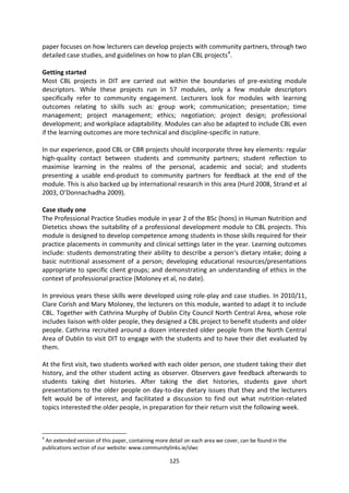 paper focuses on how lecturers can develop projects with community partners, through two
detailed case studies, and guidelines on how to plan CBL projects 4.

Getting started
Most CBL projects in DIT are carried out within the boundaries of pre-existing module
descriptors. While these projects run in 57 modules, only a few module descriptors
specifically refer to community engagement. Lecturers look for modules with learning
outcomes relating to skills such as: group work; communication; presentation; time
management; project management; ethics; negotiation; project design; professional
development; and workplace adaptability. Modules can also be adapted to include CBL even
if the learning outcomes are more technical and discipline-specific in nature.

In our experience, good CBL or CBR projects should incorporate three key elements: regular
high-quality contact between students and community partners; student reflection to
maximise learning in the realms of the personal, academic and social; and students
presenting a usable end-product to community partners for feedback at the end of the
module. This is also backed up by international research in this area (Hurd 2008, Strand et al
2003, O’Donnachadha 2009).

Case study one
The Professional Practice Studies module in year 2 of the BSc (hons) in Human Nutrition and
Dietetics shows the suitability of a professional development module to CBL projects. This
module is designed to develop competence among students in those skills required for their
practice placements in community and clinical settings later in the year. Learning outcomes
include: students demonstrating their ability to describe a person’s dietary intake; doing a
basic nutritional assessment of a person; developing educational resources/presentations
appropriate to specific client groups; and demonstrating an understanding of ethics in the
context of professional practice (Moloney et al, no date).

In previous years these skills were developed using role-play and case studies. In 2010/11,
Clare Corish and Mary Moloney, the lecturers on this module, wanted to adapt it to include
CBL. Together with Cathrina Murphy of Dublin City Council North Central Area, whose role
includes liaison with older people, they designed a CBL project to benefit students and older
people. Cathrina recruited around a dozen interested older people from the North Central
Area of Dublin to visit DIT to engage with the students and to have their diet evaluated by
them.

At the first visit, two students worked with each older person, one student taking their diet
history, and the other student acting as observer. Observers gave feedback afterwards to
students taking diet histories. After taking the diet histories, students gave short
presentations to the older people on day-to-day dietary issues that they and the lecturers
felt would be of interest, and facilitated a discussion to find out what nutrition-related
topics interested the older people, in preparation for their return visit the following week.



4
 An extended version of this paper, containing more detail on each area we cover, can be found in the
publications section of our website: www.communitylinks.ie/slwc

                                                    125
 