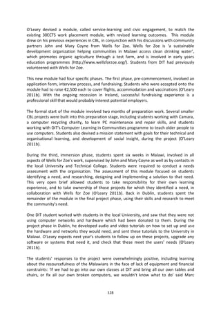 O’Leary devised a module, called service-learning and civic engagement, to match the
existing 30ECTS work placement module, with revised learning outcomes. This module
drew on his previous experiences in CBL, in conjunction with his discussions with community
partners John and Mary Coyne from Wells for Zoe. Wells for Zoe is ‘a sustainable
development organization helping communities in Malawi access clean drinking water’,
which promotes organic agriculture through a test farm, and is involved in early years
education programmes (http://www.wellsforzoe.org/). Students from DIT had previously
volunteered with Wells for Zoe.

This new module had four specific phases. The first phase, pre-commencement, involved an
application form, interview process, and fundraising. Students who were accepted onto the
module had to raise €2,500 each to cover flights, accommodation and vaccinations (O’Leary
2011b). With the ongoing recession in Ireland, successful fundraising experience is a
professional skill that would probably interest potential employers.

The formal start of the module involved two months of preparation work. Several smaller
CBL projects were built into this preparation stage, including students working with Camara,
a computer recycling charity, to learn PC maintenance and repair skills, and students
working with DIT’s Computer Learning in Communities programme to teach older people to
use computers. Students also devised a mission statement with goals for their technical and
organisational learning, and development of social insight, during the project (O’Leary
2011b).

During the third, immersion phase, students spent six weeks in Malawi, involved in all
aspects of Wells for Zoe’s work, supervised by John and Mary Coyne as well as by contacts in
the local University and Technical College. Students were required to conduct a needs
assessment with the organisation. The assessment of this module focused on students
identifying a need, and researching, designing and implementing a solution to that need.
This very open brief allowed students to take responsibility for their own learning
experience, and to take ownership of those projects for which they identified a need, in
collaboration with Wells for Zoe (O’Leary 2011b). Back in Dublin, students spent the
remainder of the module in the final project phase, using their skills and research to meet
the community’s need.

One DIT student worked with students in the local University, and saw that they were not
using computer networks and hardware which had been donated to them. During the
project phase in Dublin, he developed audio and video tutorials on how to set up and use
the hardware and networks they would need, and sent these tutorials to the University in
Malawi. O’Leary expects next year’s students to follow up on these projects, upgrade any
software or systems that need it, and check that these meet the users’ needs (O’Leary
2011b).

The students’ responses to the project were overwhelmingly positive, including learning
about the resourcefulness of the Malawians in the face of lack of equipment and financial
constraints: ‘If we had to go into our own classes at DIT and bring all our own tables and
chairs, or fix all our own broken computers, we wouldn’t know what to do’ said Marc


                                            128
 