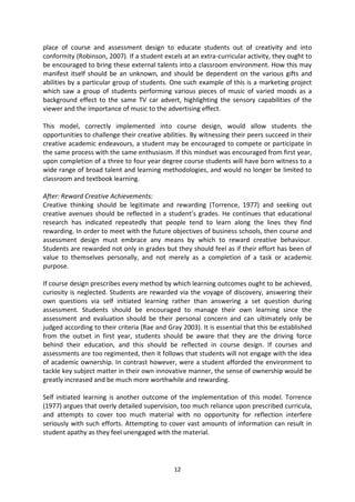 place of course and assessment design to educate students out of creativity and into
conformity (Robinson, 2007). If a student excels at an extra-curricular activity, they ought to
be encouraged to bring these external talents into a classroom environment. How this may
manifest itself should be an unknown, and should be dependent on the various gifts and
abilities by a particular group of students. One such example of this is a marketing project
which saw a group of students performing various pieces of music of varied moods as a
background effect to the same TV car advert, highlighting the sensory capabilities of the
viewer and the importance of music to the advertising effect.

This model, correctly implemented into course design, would allow students the
opportunities to challenge their creative abilities. By witnessing their peers succeed in their
creative academic endeavours, a student may be encouraged to compete or participate in
the same process with the same enthusiasm. If this mindset was encouraged from first year,
upon completion of a three to four year degree course students will have born witness to a
wide range of broad talent and learning methodologies, and would no longer be limited to
classroom and textbook learning.

After: Reward Creative Achievements:
Creative thinking should be legitimate and rewarding (Torrence, 1977) and seeking out
creative avenues should be reflected in a student’s grades. He continues that educational
research has indicated repeatedly that people tend to learn along the lines they find
rewarding. In order to meet with the future objectives of business schools, then course and
assessment design must embrace any means by which to reward creative behaviour.
Students are rewarded not only in grades but they should feel as if their effort has been of
value to themselves personally, and not merely as a completion of a task or academic
purpose.

If course design prescribes every method by which learning outcomes ought to be achieved,
curiosity is neglected. Students are rewarded via the voyage of discovery, answering their
own questions via self initiated learning rather than answering a set question during
assessment. Students should be encouraged to manage their own learning since the
assessment and evaluation should be their personal concern and can ultimately only be
judged according to their criteria (Rae and Gray 2003). It is essential that this be established
from the outset in first year, students should be aware that they are the driving force
behind their education, and this should be reflected in course design. If courses and
assessments are too regimented, then it follows that students will not engage with the idea
of academic ownership. In contrast however, were a student afforded the environment to
tackle key subject matter in their own innovative manner, the sense of ownership would be
greatly increased and be much more worthwhile and rewarding.

Self initiated learning is another outcome of the implementation of this model. Torrence
(1977) argues that overly detailed supervision, too much reliance upon prescribed curricula,
and attempts to cover too much material with no opportunity for reflection interfere
seriously with such efforts. Attempting to cover vast amounts of information can result in
student apathy as they feel unengaged with the material.




                                              12
 