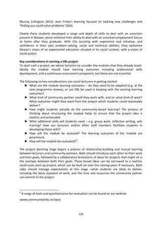Murray (Lillington 2011). Jean Finlay’s learning focused on tackling new challenges and
‘finding you could solve problems’ (ibid).

Clearly these students developed a range and depth of skills to deal with an uncertain
present in Malawi, which enhance their ability to deal with an uncertain employment future
at home after they graduate. With CVs bursting with experience and initiative, and
confidence in their own problem-solving, social and technical abilities, they epitomise
Dewey’s vision of an experiential education situated in its social context, with a vision of
social justice.

Key considerations in starting a CBL project
To start such a project, we advise lecturers to consider the modules that they already teach.
Ideally the module should have learning outcomes including professional skills
development, and a continuous assessment component, but these are not essential.

The following six key considerations can assist lecturers in getting started:
   ► What are the module learning outcomes – do they need to be adapted (e.g. at the
        next programme review), or can CBL be used in keeping with the existing learning
        outcomes?
   ► What kind of community partner could they work with, and on what kind of work?
        What outcomes might they want from the project which students could reasonably
        deliver?
   ► How might students actually do the community-based learning? The process of
        thinking about structuring the module helps to ensure that the project idea is
        realistic and achievable.
   ► What additional skills will students need – e.g. group work, reflective writing, wiki
        training? How can lecturers and/or other staff members facilitate students in
        developing these skills?
   ► How will the module be assessed? The learning outcomes of the module are
        paramount.
   ► How will the module be evaluated? 6.

The project planning stage begins a process of relationship-building and mutual learning
between lecturers and community partners. Both should introduce each other to their work
and their goals, followed by a collaborative brainstorm of ideas for projects that might sit in
the overlaps between both their goals. These broad ideas can be narrowed to a realistic
small-scale start-up project, which can be built on over the coming years if necessary. Both
sides should manage expectations at this stage –what students are likely to deliver,
including the likely standard of work, and the time and resources the community partner
can commit to the project.



6
    A range of tools and questionnaires for evaluation can be found on our website
(www.communitylinks.ie/slwc)



                                              129
 