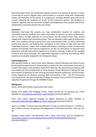 Once the project starts, the relationship between lecturer and community partner is crucial
in ensuring its success. Regular open communication is essential, along with collaborative
review and evaluation of the project as it progresses, including whether goals need to be
revised. Following the handover of results to the community partner, and feedback to
students, together they can assess the strengths and weaknesses of the project, and of their
collaboration, and jointly plan for the year ahead.

Conclusion
Relatively small-scale CBL projects can reap considerable rewards for students and
community partners. Students learn about themselves as learners, as future professionals,
and as citizens, through reflection on course-based, real-life projects where they actively
engage with underserved community groups. They can develop a wide range of professional
skills, from problem-solving to group work and communication skills, as well as becoming
autonomous learners and building their confidence in their ability to cope with new and
challenging situations. Larger, more complex CBL projects, involving a number of community
partners and possibly international cooperation, can be rich alternatives to industrial work
placement, and add intercultural experience to students’ learning. In light of the changing
economic and social landscape, this experiential approach to learning and teaching offers
students an invaluable preparation for life beyond college.

Acknowledgements
With grateful thanks to: Clare Corish, Mary Moloney, Cathrina Murphy and Ciarán O’Leary
for sharing their experiences on these projects as well as for their constructive comments on
a draft of this paper; John and Mary Coyne from Wells for Zoe and all the participating staff
and students for their collaboration on these projects; Sinead McCann for editing this text;
the reviewers of abstracts for the Learning Innovation Network conference; and the funders
of the Programme for Students Learning With Communities in DIT – the DIT Community
Links Programme, the HEA through the Strategic Innovation Fund, and the EU Framework 7
Capacities Programme through the PERARES Project.

Bibliography
Corish, Claire (2011) Phone conversation with author

Dewey, John (1897) ‘My Pedagogic Creed’, School Journal vol. 54 (January), pp. 77-80.
Available at: http://dewey.pragmatism.org/creed.htm (consulted 29/9/11).

Hunt, Colin (2011) National Strategy for Higher Education to 2030, available at
www.hea.ie/files/files/DES_Higher_Ed_Main_Report.pdf (consulted 15/9/11)

Hurd, C.A. (2008) “Is Service-Learning Effective?: A Look at Current Research.” in Shalini, S.
(Ed.), Service-Learning: Perspectives and Applications, ICFAI University Press: India, pp. 44-
60.

Lillington, Karlin (2011) ‘Job placement with a twist’, Irish Times, July 29. Available at:
http://www.irishtimes.com/newspaper/finance/2011/0729/1224301557495.html
(consulted 29/9/11).


                                             130
 