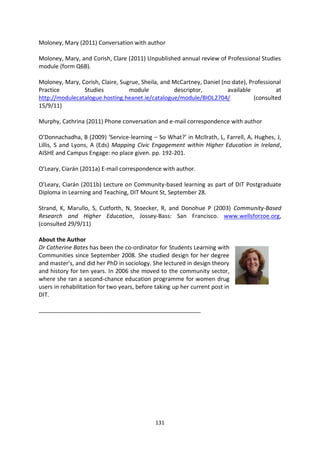 Moloney, Mary (2011) Conversation with author

Moloney, Mary, and Corish, Clare (2011) Unpublished annual review of Professional Studies
module (form Q6B).

Moloney, Mary, Corish, Claire, Sugrue, Sheila, and McCartney, Daniel (no date), Professional
Practice        Studies           module           descriptor,         available          at
http://modulecatalogue.hosting.heanet.ie/catalogue/module/BIOL2704/               (consulted
15/9/11)

Murphy, Cathrina (2011) Phone conversation and e-mail correspondence with author

O’Donnachadha, B (2009) ‘Service-learning – So What?’ in McIlrath, L, Farrell, A, Hughes, J,
Lillis, S and Lyons, A (Eds) Mapping Civic Engagement within Higher Education in Ireland,
AISHE and Campus Engage: no place given. pp. 192-201.

O’Leary, Ciarán (2011a) E-mail correspondence with author.

O’Leary, Ciarán (2011b) Lecture on Community-based learning as part of DIT Postgraduate
Diploma in Learning and Teaching, DIT Mount St, September 28.

Strand, K, Marullo, S, Cutforth, N, Stoecker, R, and Donohue P (2003) Community-Based
Research and Higher Education, Jossey-Bass: San Francisco. www.wellsforzoe.org,
(consulted 29/9/11)

About the Author
Dr Catherine Bates has been the co-ordinator for Students Learning with
Communities since September 2008. She studied design for her degree
and master’s, and did her PhD in sociology. She lectured in design theory
and history for ten years. In 2006 she moved to the community sector,
where she ran a second-chance education programme for women drug
users in rehabilitation for two years, before taking up her current post in
DIT.

_______________________________________________________




                                             131
 