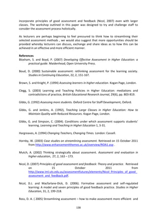 incorporate principles of good assessment and feedback (Nicol, 2007) even with larger
classes. The workshop outlined in this paper was designed to try and challenge staff to
consider the assessment process holistically.

As lecturers are perhaps beginning to feel pressured to think how to streamlining their
selected assessment methods , we would also suggest that more opportunities should be
provided whereby lecturers can discuss, exchange and share ideas as to how this can be
achieved in an effective and more efficient manner.

References
Bloxham, S. and Boyd, P. (2007) Developing Effective Assessment in Higher Education: a
      practical guide. Maidenhead, Open University Press.

Boud, D. (2000) Sustainable assessment: rethinking assessment for the learning society.
      Studies in Continuing Education, 22, 2, 151-167.

Brown, S. and Knight, P. (1994) Assessing learners in higher education. Kogan Page, London.

Clegg, S. (2003) Learning and Teaching Policies in Higher Education: mediations and
       contradictions of practice, British Educational Research Journal, 29(6), pp. 803-819.

Gibbs, G. (1992) Assessing more students. Oxford Centre for Staff Development, Oxford.

Gibbs, G. and Jenkins, A. (1992), Teaching Large Classes in Higher Education: How to
       Maintain Quality with Reduced Resources. Kogan Page, London.

Gibbs, G. and Simpson, C. (2004). Conditions under which assessment supports students'
       learning. Learning and Teaching in Higher Education 1, 3-31.

Hargreaves, A. (1994) Changing Teachers, Changing Times. London: Cassell.

Hornby, W. (2003) Case studies on streamlining assessment. Retrieved on 15 October 2011
      from http://www.enhancementthemes.ac.uk/overview/ROA1.asp .

Mutch, A. (2002) Thinking strategically about assessment. Assessment and evaluation in
      higher education, 27, 2, 163 – 173.

Nicol, D. (2007) Principles of good assessment and feedback: Theory and practice. Retrieved
        on                 15               October               2011                 from
        http://www.iml.uts.edu.au/assessmentfutures/elements/Nicol_Principles_of_good_
        assessment_and_feedback.pdf.

Nicol, D.J. and Macfarlane-Dick, D. (2006). Formative assessment and self-regulated
       learning: A model and seven principles of good feedback practice. Studies in Higher
       Education, 31, 2, 199-218.

Ross, D. A. ( 2005) Streamlining assessment – how to make assessment more efficient and

                                            138
 