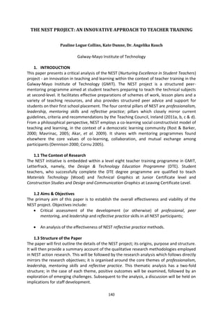 THE NEST PROJECT: AN INNOVATIVE APPROACH TO TEACHER TRAINING


                   Pauline Logue Collins, Kate Dunne, Dr. Angelika Rauch

                            Galway-Mayo Institute of Technology

    1. INTRODUCTION
This paper presents a critical analysis of the NEST (Nurturing Excellence in Student Teachers)
project - an innovation in teaching and learning within the context of teacher training in the
Galway-Mayo Institute of Technology (GMIT). The NEST project is a structured peer-
mentoring programme aimed at student teachers preparing to teach the technical subjects
at second-level. It facilitates effective preparations of schemes of work, lesson plans and a
variety of teaching resources, and also provides structured peer advice and support for
students on their first school placement. The four central pillars of NEST are professionalism,
leadership, mentoring skills and reflective practice; pillars which closely mirror current
guidelines, criteria and recommendations by the Teaching Council, Ireland (2011a, b, c & d).
From a philosophical perspective, NEST employs a co-learning social constructivist model of
teaching and learning, in the context of a democratic learning community (Rost & Barker,
2000; Mavrinac, 2005; Akar, et al. 2009). It shares with mentoring programmes found
elsewhere the core values of co-learning, collaboration, and mutual exchange among
participants (Dennison 2000; Cornu 2005).

    1.1 The Context of Research
The NEST initiative is embedded within a level eight teacher training programme in GMIT,
Letterfrack, namely, the Design & Technology Education Programme (DTE). Student
teachers, who successfully complete the DTE degree programme are qualified to teach
Materials Technology (Wood) and Technical Graphics at Junior Certificate level and
Construction Studies and Design and Communication Graphics at Leaving Certificate Level.

   1.2 Aims & Objectives
The primary aim of this paper is to establish the overall effectiveness and viability of the
NEST project. Objectives include:
       Critical assessment of the development (or otherwise) of professional, peer
       mentoring, and leadership and reflective practice skills in all NEST participants;

       An analysis of the effectiveness of NEST reflective practice methods.

    1.3 Structure of the Paper
The paper will first outline the details of the NEST project; its origins, purpose and structure.
It will then provide a summary account of the qualitative research methodologies employed
in NEST action research. This will be followed by the research analysis which follows directly
mirrors the research objectives; it is organised around the core themes of professionalism,
leadership, mentoring skills and reflective practice. This thematic analysis has a two-fold
structure; in the case of each theme, positive outcomes will be examined, followed by an
exploration of emerging challenges. Subsequent to the analysis, a discussion will be held on
implications for staff development.

                                              140
 