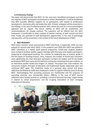 1.4 Preliminary Findings
This paper will demonstrate that NEST, for the most part, benefitted participants and that
the majority of NEST participants recommend its further development. It will be established
that NEST provides effective supports for its participants, with respect to professional
development, mentoring skills and leadership skills. Greater ambiguity will be presented in
the findings, in the case of reflective practice skills, where the case for a more technological
approach will be argued. The future viability of NEST will be established, and
recommendations for change outlined. The argument will be offered that the NEST
framework is transferable to other contexts of teacher training, at both second and third
level. Finally, the potential of staff development opportunities, in the area of technology
and education, will be presented, in the context of the future development of NEST.

    2. NEST RESEARCH
NEST action research, which commenced in GMIT Letterfrack, in September 2010, has now
entered its second cycle (2011-2012). In the academic year 2010-2011 NEST was piloted in
GMIT Letterfrack as a twelve week optional programme. Fourth-year students (leaders)
were invited to facilitate weekly support meetings with third-year (non-leader) participants,
preparing for school-based teaching. The criterion for leadership was an honours grade in
the first phase of Teaching Practice. Since, however, the number of fourth-year volunteers
were significantly less than third-year participant numbers (15 leaders and 24 non-leader
participants) NEST pairs were also formed from among the remaining third-year students, as
an alternative parallel model (see images 1-4, below). The project was cross-modular; the
concurrent modules Principles of Education and Professional Studies elaborated upon and
reinforced NEST goals. The traditional media of a personal diary journal and group
reflections (facilitated by staff) were employed in order to support reflective practice during
NEST. Acknowledging that journaling processes are multifaceted and the purposes of
journaling exercises vary considerably (Moon, 2000:2), in the case of NEST journal
reflections were loosely centred on: providing a record of personal learnings, target setting
in relation to school preparations, and the on-going articulation of one’s emerging
philosophy of education.




Images 1 & 2 NEST LEADERS, GMIT 2010




                                              141
 
