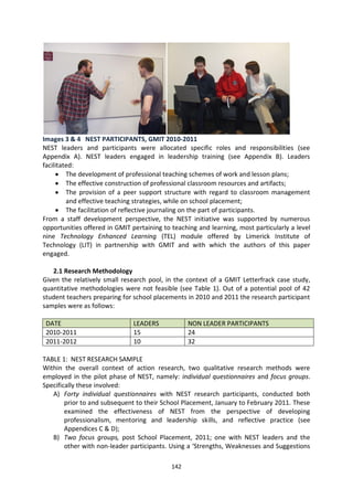 Images 3 & 4 NEST PARTICIPANTS, GMIT 2010-2011
NEST leaders and participants were allocated specific roles and responsibilities (see
Appendix A). NEST leaders engaged in leadership training (see Appendix B). Leaders
facilitated:
         The development of professional teaching schemes of work and lesson plans;
         The effective construction of professional classroom resources and artifacts;
         The provision of a peer support structure with regard to classroom management
         and effective teaching strategies, while on school placement;
         The facilitation of reflective journaling on the part of participants.
From a staff development perspective, the NEST initiative was supported by numerous
opportunities offered in GMIT pertaining to teaching and learning, most particularly a level
nine Technology Enhanced Learning (TEL) module offered by Limerick Institute of
Technology (LIT) in partnership with GMIT and with which the authors of this paper
engaged.

   2.1 Research Methodology
Given the relatively small research pool, in the context of a GMIT Letterfrack case study,
quantitative methodologies were not feasible (see Table 1). Out of a potential pool of 42
student teachers preparing for school placements in 2010 and 2011 the research participant
samples were as follows:

 DATE                          LEADERS            NON LEADER PARTICIPANTS
 2010-2011                     15                 24
 2011-2012                     10                 32

TABLE 1: NEST RESEARCH SAMPLE
Within the overall context of action research, two qualitative research methods were
employed in the pilot phase of NEST, namely: individual questionnaires and focus groups.
Specifically these involved:
   A) Forty individual questionnaires with NEST research participants, conducted both
        prior to and subsequent to their School Placement, January to February 2011. These
        examined the effectiveness of NEST from the perspective of developing
        professionalism, mentoring and leadership skills, and reflective practice (see
        Appendices C & D);
   B) Two focus groups, post School Placement, 2011; one with NEST leaders and the
        other with non-leader participants. Using a ‘Strengths, Weaknesses and Suggestions

                                            142
 