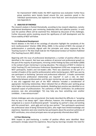 for Improvement’ (SWS) model, the NEST experience was evaluated. Further focus
       group questions were loosely based around the core questions posed in the
       individual questionnaires, but explored in more fluid and semi-structured manner
       (see Appendix C).

    3. ANALYSIS OF FINDINGS
The research analysis is framed thematically, according to key research objectives, namely:
professional development, peer mentoring, leadership skills and reflective practice. In each
case the positive effects will be examined first, followed by discussion of the challenges.
Further discussion points revolving around the significance of staff development and the
future viability of NEST will follow.

   3.1 Professional Development
Recent debates in the field of the sociology of education highlight the complexity of the
term ‘professionalism’ (Hanlon 1998; Whity, 2000). In the context of NEST, the concept of
professionalism is practically aligned with the principles and values espoused by the
Teaching Council in The New Draft Code for the Professional Conduct of Teachers Published
(The Teaching Council, 2007; 2011d).

Beginning with the issue of professional development, a number of positive effects were
identified in the research. Not least was evidence of personal and professional growth on
the part of the majority of participants, mirroring similar findings by Glass and Walter (2000)
in the context of peer mentoring in nursing education. The relevance of NEST in relation to
Initial Teaching (IT) and Continuous Professional Development (CPD) was recognised by all
NEST participants, leaders and non-leaders alike. There was awareness on the part of a
number of leaders of the need for professionalism while mentoring peers. NEST was seen by
one participant as facilitating “personal and professional reflection”. A leader commented
that “one-to-one professional relationships are required” in such a role. An inter-
relationship between professionalism and the peer-mentoring role was also acknowledged.
It was also suggested that part of the NEST reflection included a consideration of
appropriate mentoring relationships. Most indicated that an effective peer working group
led to higher and more professional standards. Modelling best practice was identified as an
important aspect of professionalism. The usefulness of NEST certification, for professional
purposes, was also acknowledged: “(it) may help you have something over another
candidate... it was extracurricular”.

Certain challenges were also encountered. One leader described the difficulty in “accepting
that my way is not always right”. Upon reflection, however, this challenge was positively
recognised as a source of professional growth: “accepting my partner’s views and working
with him proved best... work with and not for your partner.” Two participants questioned
the professional value of being mentored by peers, who might have limited knowledge and
experience. Questions were also raised by two participants about the practical usefulness of
NEST certificates, since school principals were not yet generally informed about NEST.

   3.2 Peer-Mentoring
With respect to peer-mentoring, a number of positive effects were identified. Most
participants strongly valued the experience. Recurring key learnings included: the need for

                                             143
 