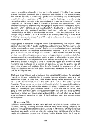 mentors to provide good samples of best practice, the necessity of breaking down complex
learning for learners, the importance of establishing a relationship of trust within the NEST
pair, and the necessity of establishing a good working relationship. Key mentoring skills
were identified. One leader spoke of “the need to recognise that the person mentored may
have different ideas that need to be accommodated; it is a co-learning process”. Another
recognised the “necessity of skills of observation, guidance and communication”. The
importance of inspiring and motivating was highlighted by one leader: “You need to inspire;
especially where participants are unenthusiastic”. Establishing a good mentoring
relationship was also considered significant: participants made such comments as:
“Mentoring has the effect of improving peer relations”; “Teach through dialogue”; "I led
through dialogue. I tried to make it relevant to my partner”; “Mentoring is more about
facilitating than providing answers”, and “I learned to make sure not to give answers and
solutions, but to scaffold”.

Insights gained by non-leader participants include that the mentoring role “requires a lot of
patience”; that it provides “a greater insight into peer teaching”, and that “peers can be able
to help more than lecturers on occasion”. Furthermore, a number of comments specifically
centred on increased self-confidence and self-esteem, including: “I’m not on my own”; “I
grew in confidence”, and “It helps raise morale”. Further benefits included: receiving
practical support in writing schemes and plans, seeing professional work standards in live
examples of work, seeing models of best practice at work, developing ideas, problem solving
in relation to resources and organisation, having a relaxed relationship with a peer mentor,
and learning the skill of dialogue. A sense of security and support that accompanies NEST
mentoring was mentioned on a number of occasions, as was the positive role of
constructive critique and feedback. Other benefits included the development of new
friendships, including Facebook interactions, and increased knowledge and skill, in the area
of active teaching methods.

Challenges for participants centred mainly on time restraints of the project; the majority of
research participants cited difficulties in arranging meetings. Also cited were: a lack of
experienced leaders in some pairs, some mentors having limited knowledge, and the
absence of a formal introduction to the leader at the outset. One leader expressed
frustration: “Some people are not interested in getting help”. He suggested introducing
larger NEST groups, with a single leader, as a counter balance to a potentially dysfunctional
NEST pair. Another participant similarly found NEST of little help since his partner “was
going to do his own thing”. Some individuals mentored by their own class peers found the
experience of limited use: “In our group we bounced ideas off each other, but we do not
know whether these ideas were any good... If you don’t have a fourth year (mentor) it does
not really work”.

    3.3 Leadership Skills
Leadership skills developed in NEST were variously identified, including: initiating and
organising meetings, providing formative feedback, being understanding, preparing for
questions arising, professional communication, passing on information, referring to previous
experience as a guide, setting work targets, tracking down participants, sharing ideas,
helping with placement preparations, critiquing Teaching Practice folders, facilitating an


                                             144
 