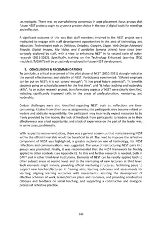 technologies. There was an overwhelming consensus in post-placement focus groups that
future NEST projects ought to promote greater choice in the use of digital tools for meetings
and reflection.

A significant outcome of this was that staff members involved in the NEST project were
motivated to engage with staff development opportunities in the area of technology and
education. Technologies such as Delicious, Dropbox, Google+, Skype, Web Design Advanced
Moodle, Digital Images, Flip Video, and E portfolios (among others) have since been
variously explored by staff, with a view to enhancing NEST in its second cycle of action
research (2011-2012). Specifically, training on the Technology Enhanced Learning (TEL)
module (LIT/GMIT) will be proactively employed in future NEST development.

     5. CONCLUSIONS & RECOMMENDATIONS
To conclude, a critical assessment of the pilot phase of NEST (2010-2011) strongly indicates
the overall effectiveness and viability of NEST. Participants commented: “(More) emphasis
can be put on NEST; it is not valued enough”; “It has great future potential”; “It benefits
students going on school placement for the first time”, and “It helps teaching and leadership
skills”. As an action research project, transformatory aspects of NEST were clearly identified,
including significantly improved skills in the areas of professionalism, mentoring, and
leadership.

Certain challenges were also identified regarding NEST, such as: reflections are time-
consuming; it takes from other course assignments; the participants may become reliant on
leaders and abdicate responsibility; the participant may incorrectly expect resources to be
freely provided by the leader; the lack of feedback from participants to leaders as to their
effectiveness was a lost opportunity, and a lack of experience on the part of the leader was,
in some cases, problematic.

With respect to recommendations, there was a general consensus that mainstreaming NEST
within the official timetable would be beneficial to all. The need to improve the reflective
component of NEST was highlighted; a greater exploratory use of technology, for NEST
reflections and communications, was suggested. The value of restructuring NEST pairs into
groups was promoted. Finally, it was recommended that the NEST framework be flexibly
applied in other contexts (see Appendix E). To this end further research is needed, both in
GMIT and in other third-level institutions. Elements of NEST can be readily applied both to
other subject areas at second level, and to the mentoring of new lecturers at third level.
Such elements might include: providing official mentoring structures; facilitating peers to
support new teachers/lecturers in framing aims, learning outcomes and assessments for
learning; aligning learning outcomes with assessments; assisting the development of
effective schemes of work, lesson/lecture plans and resources, and providing constructive
critiques and feedback on initial teaching, and supporting a constructive and dialogical
process of reflective practice.




                                             146
 