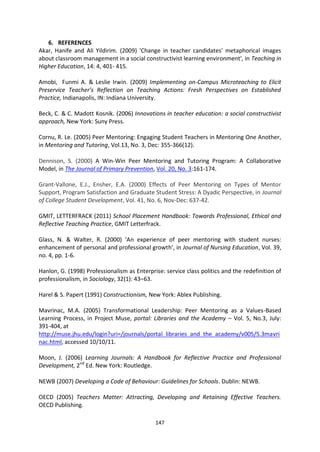 6. REFERENCES
Akar, Hanife and Ali Yildirim. (2009) 'Change in teacher candidates' metaphorical images
about classroom management in a social constructivist learning environment', in Teaching in
Higher Education, 14: 4, 401- 415.

Amobi, Funmi A. & Leslie Irwin. (2009) Implementing on-Campus Microteaching to Elicit
Preservice Teacher’s Reflection on Teaching Actions: Fresh Perspectives on Established
Practice, Indianapolis, IN: Indiana University.

Beck, C. & C. Madott Kosnik. (2006) Innovations in teacher education: a social constructivist
approach, New York: Suny Press.

Cornu, R. Le. (2005) Peer Mentoring: Engaging Student Teachers in Mentoring One Another,
in Mentoring and Tutoring, Vol.13, No. 3, Dec: 355-366(12).

Dennison, S. (2000) A Win-Win Peer Mentoring and Tutoring Program: A Collaborative
Model, in The Journal of Primary Prevention, Vol. 20, No. 3:161-174.

Grant-Vallone, E.J., Ensher, E.A. (2000) Effects of Peer Mentoring on Types of Mentor
Support, Program Satisfaction and Graduate Student Stress: A Dyadic Perspective, in Journal
of College Student Development, Vol. 41, No. 6, Nov-Dec: 637-42.

GMIT, LETTERFRACK (2011) School Placement Handbook: Towards Professional, Ethical and
Reflective Teaching Practice, GMIT Letterfrack.

Glass, N. & Walter, R. (2000) ‘An experience of peer mentoring with student nurses:
enhancement of personal and professional growth’, in Journal of Nursing Education, Vol. 39,
no. 4, pp. 1-6.

Hanlon, G. (1998) Professionalism as Enterprise: service class politics and the redefinition of
professionalism, in Sociology, 32(1): 43–63.

Harel & S. Papert (1991) Constructionism, New York: Ablex Publishing.

Mavrinac, M.A. (2005) Transformational Leadership: Peer Mentoring as a Values-Based
Learning Process, in Project Muse, portal: Libraries and the Academy – Vol. 5, No.3, July:
391-404, at
http://muse.jhu.edu/login?uri=/journals/portal_libraries_and_the_academy/v005/5.3mavri
nac.html, accessed 10/10/11.

Moon, J. (2006) Learning Journals: A Handbook for Reflective Practice and Professional
Development, 2nd Ed. New York: Routledge.

NEWB (2007) Developing a Code of Behaviour: Guidelines for Schools. Dublin: NEWB.

OECD (2005) Teachers Matter: Attracting, Developing and Retaining Effective Teachers.
OECD Publishing.

                                             147
 
