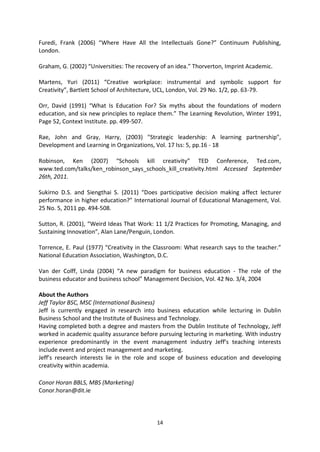 Furedi, Frank (2006) “Where Have All the Intellectuals Gone?” Continuum Publishing,
London.

Graham, G. (2002) “Universities: The recovery of an idea.” Thorverton, Imprint Academic.

Martens, Yuri (2011) “Creative workplace: instrumental and symbolic support for
Creativity”, Bartlett School of Architecture, UCL, London, Vol. 29 No. 1/2, pp. 63-79.

Orr, David (1991) “What Is Education For? Six myths about the foundations of modern
education, and six new principles to replace them.” The Learning Revolution, Winter 1991,
Page 52, Context Institute. pp. 499-507.

Rae, John and Gray, Harry, (2003) "Strategic leadership: A learning partnership",
Development and Learning in Organizations, Vol. 17 Iss: 5, pp.16 - 18

Robinson, Ken (2007) “Schools kill creativity” TED Conference, Ted.com,
www.ted.com/talks/ken_robinson_says_schools_kill_creativity.html Accessed September
26th, 2011.

Sukirno D.S. and Siengthai S. (2011) “Does participative decision making affect lecturer
performance in higher education?” International Journal of Educational Management, Vol.
25 No. 5, 2011 pp. 494-508.

Sutton, R. (2001), “Weird Ideas That Work: 11 1/2 Practices for Promoting, Managing, and
Sustaining Innovation”, Alan Lane/Penguin, London.

Torrence, E. Paul (1977) “Creativity in the Classroom: What research says to the teacher.”
National Education Association, Washington, D.C.

Van der Colff, Linda (2004) “A new paradigm for business education - The role of the
business educator and business school” Management Decision, Vol. 42 No. 3/4, 2004

About the Authors
Jeff Taylor BSC, MSC (International Business)
Jeff is currently engaged in research into business education while lecturing in Dublin
Business School and the Institute of Business and Technology.
Having completed both a degree and masters from the Dublin Institute of Technology, Jeff
worked in academic quality assurance before pursuing lecturing in marketing. With industry
experience predominantly in the event management industry Jeff’s teaching interests
include event and project management and marketing.
Jeff’s research interests lie in the role and scope of business education and developing
creativity within academia.

Conor Horan BBLS, MBS (Marketing)
Conor.horan@dit.ie



                                            14
 