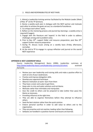 2. ROLES AND RESPONSIBILITIES OF NEST PAIRS


         1. Attend a Leadership training seminar facilitated by the Module Leader (Week
         of Nov 8th at the TP Seminar);
         2. Devise a weekly work plan in dialogue with the NEST partner and motivate
         each other to achieve the goals set out, to a standard of excellence.
         3. Co-critique each others’ work;
         4. Reflect on the mentoring process and journal key learnings- a weekly entry is
         required (2 pages);
         5. Engage with the literature and ‘experts’ in the field in order to address
            challenges arising and to problem solve;
         6. Prior to Nov 29th, support folder and resource preparation; post Nov 29th
            support further resource preparation
         7. During TP, discuss issues arising on a weekly basis (Friday afternoons,
            normally).
         8. At the end to TP to engage in a group reflection and journal on the overall
            NEST experience



APPENDIX B: NEST LEADERSHIP SKILLS
     Source: Leadership Management Basics (2006), Leadership- summary at
     http://www.leadership-basics.com/leadership-summary119.shtml, accessed
     01/11/10.

            Review your own leadership and training skills and make a positive effort to
            work on one of your weaknesses.
            Practice and improve delegation skills.
            Develop your appraisal technique.
            Observe motivators at work- learn from them
            They have a vision and a plan to get there.
            Keep calm in crisis and seeks solutions and not blame.
            Motivate rather than intimidate and manipulate.
            Give the credit to others and be prepared to take (rather than pass) the
            blame as necessary.
            Providing influence at the right time.
            They are able to organise themselves before they attempt to influence
            others.
            Seek the best solution rather than the quick solution.
            Endure personal sacrifice in order to add value to others and to the
            organisation.
            They are proactive and not reactive, leading rather than following.
            Setbacks are handled in a positive manner and lessons are learned.




                                         149
 