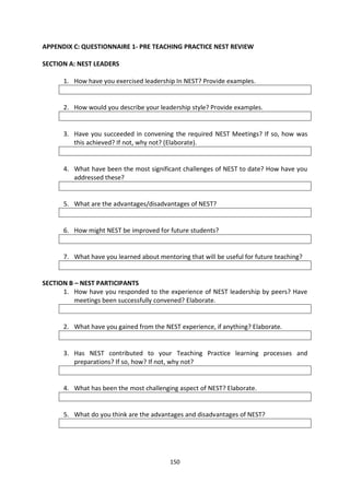 APPENDIX C: QUESTIONNAIRE 1- PRE TEACHING PRACTICE NEST REVIEW

SECTION A: NEST LEADERS

      1. How have you exercised leadership In NEST? Provide examples.


      2. How would you describe your leadership style? Provide examples.


      3. Have you succeeded in convening the required NEST Meetings? If so, how was
         this achieved? If not, why not? (Elaborate).


      4. What have been the most significant challenges of NEST to date? How have you
         addressed these?


      5. What are the advantages/disadvantages of NEST?


      6. How might NEST be improved for future students?


      7. What have you learned about mentoring that will be useful for future teaching?


SECTION B – NEST PARTICIPANTS
      1. How have you responded to the experience of NEST leadership by peers? Have
          meetings been successfully convened? Elaborate.


      2. What have you gained from the NEST experience, if anything? Elaborate.


      3. Has NEST contributed to your Teaching Practice learning processes and
         preparations? If so, how? If not, why not?


      4. What has been the most challenging aspect of NEST? Elaborate.


      5. What do you think are the advantages and disadvantages of NEST?




                                          150
 