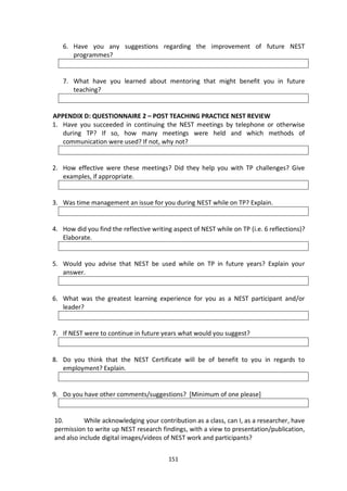 6. Have you any suggestions regarding the improvement of future NEST
      programmes?


   7. What have you learned about mentoring that might benefit you in future
      teaching?


APPENDIX D: QUESTIONNAIRE 2 – POST TEACHING PRACTICE NEST REVIEW
1. Have you succeeded in continuing the NEST meetings by telephone or otherwise
   during TP? If so, how many meetings were held and which methods of
   communication were used? If not, why not?


2. How effective were these meetings? Did they help you with TP challenges? Give
   examples, if appropriate.


3. Was time management an issue for you during NEST while on TP? Explain.


4. How did you find the reflective writing aspect of NEST while on TP (i.e. 6 reflections)?
   Elaborate.


5. Would you advise that NEST be used while on TP in future years? Explain your
   answer.


6. What was the greatest learning experience for you as a NEST participant and/or
   leader?


7. If NEST were to continue in future years what would you suggest?


8. Do you think that the NEST Certificate will be of benefit to you in regards to
   employment? Explain.


9. Do you have other comments/suggestions? [Minimum of one please]


10.        While acknowledging your contribution as a class, can I, as a researcher, have
permission to write up NEST research findings, with a view to presentation/publication,
and also include digital images/videos of NEST work and participants?


                                         151
 