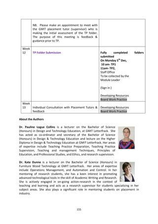 NB. Please make an appointment to meet with
          the GMIT placement tutor (supervisor) who is
          making the initial assessment of the TP folder.
          The purpose of this meeting is feedback &
          guidance prior to TP.

  Week
  12   TP Folder Submission                                   Fully      completed     folders
                                                              submitted
                                                              On Monday 5th Dec,
                                                               10 am- TP1
                                                              11am- TP2,
                                                              Staff Office
                                                              To be collected by the
                                                              Module Leader

                                                              (Sign in )

                                                              Developing Resources
                                                              Board Work Practice
  Week
  13   Individual Consultation with Placement Tutors & Developing Resources
       feedback                                        Board Work Practice

About the Authors

Dr. Pauline Logue Collins is a lecturer on the Bachelor of Science
(Honours) in Design and Technology Education, at GMIT Letterfrack. She
has acted as co-ordinator and secretary of the Bachelor of Science
(Honours) in Design & Technology Education and lecture on the Higher
Diploma in Design & Technology Education at GMIT Letterfrack. Her areas
of expertise include Teaching Practice Preparation, Teaching Practice
Supervision, Teaching and management Techniques, Principles of
Education, and Professional Studies, and Ethics, and research supervision.

Dr. Kate Dunne is a lecturer on the Bachelor of Science (Honours) in
Furniture Wood Technology at GMIT Letterfrack. Her areas of expertise
include Operations Management, and Automation and Control. In her
mentoring of research students, she has a keen interest in promoting
advanced technological tools in the skill of Academic Writing and Research.
She is actively engaged in on-going action-research in the context of
teaching and learning and acts as a research supervisor for students specializing in her
subject areas. She also plays a significant role in mentoring students on placement in
industry.




                                            155
 