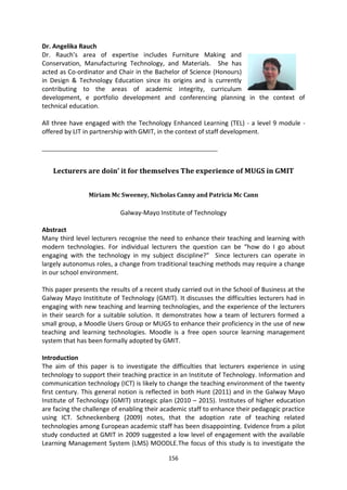 Dr. Angelika Rauch
Dr. Rauch’s area of expertise includes Furniture Making and
Conservation, Manufacturing Technology, and Materials. She has
acted as Co-ordinator and Chair in the Bachelor of Science (Honours)
in Design & Technology Education since its origins and is currently
contributing to the areas of academic integrity, curriculum
development, e portfolio development and conferencing planning in the context of
technical education.

All three have engaged with the Technology Enhanced Learning (TEL) - a level 9 module -
offered by LIT in partnership with GMIT, in the context of staff development.

_______________________________________________________


    Lecturers are doin’ it for themselves The experience of MUGS in GMIT


                Miriam Mc Sweeney, Nicholas Canny and Patricia Mc Cann

                            Galway-Mayo Institute of Technology

Abstract
Many third level lecturers recognise the need to enhance their teaching and learning with
modern technologies. For individual lecturers the question can be “how do I go about
engaging with the technology in my subject discipline?” Since lecturers can operate in
largely autonomus roles, a change from traditional teaching methods may require a change
in our school environment.

This paper presents the results of a recent study carried out in the School of Business at the
Galway Mayo Instititute of Technology (GMIT). It discusses the difficulties lecturers had in
engaging with new teaching and learning technologies, and the experience of the lecturers
in their search for a suitable solution. It demonstrates how a team of lecturers formed a
small group, a Moodle Users Group or MUGS to enhance their proficiency in the use of new
teaching and learning technologies. Moodle is a free open source learning management
system that has been formally adopted by GMIT.

Introduction
The aim of this paper is to investigate the difficulties that lecturers experience in using
technology to support their teaching practice in an Institute of Technology. Information and
communication technology (ICT) is likely to change the teaching environment of the twenty
first century. This general notion is reflected in both Hunt (2011) and in the Galway Mayo
Institute of Technology (GMIT) strategic plan (2010 – 2015). Institutes of higher education
are facing the challenge of enabling their academic staff to enhance their pedagogic practice
using ICT. Schneckenberg (2009) notes, that the adoption rate of teaching related
technologies among European academic staff has been disappointing. Evidence from a pilot
study conducted at GMIT in 2009 suggested a low level of engagement with the available
Learning Management System (LMS) MOODLE.The focus of this study is to investigate the

                                             156
 
