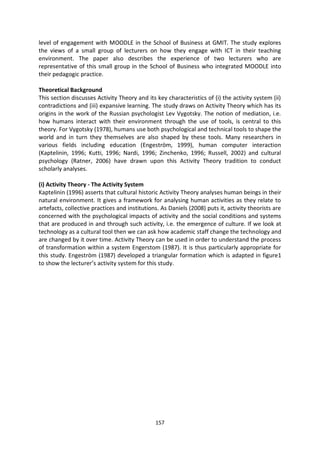 level of engagement with MOODLE in the School of Business at GMIT. The study explores
the views of a small group of lecturers on how they engage with ICT in their teaching
environment. The paper also describes the experience of two lecturers who are
representative of this small group in the School of Business who integrated MOODLE into
their pedagogic practice.

Theoretical Background
This section discusses Activity Theory and its key characteristics of (i) the activity system (ii)
contradictions and (iii) expansive learning. The study draws on Activity Theory which has its
origins in the work of the Russian psychologist Lev Vygotsky. The notion of mediation, i.e.
how humans interact with their environment through the use of tools, is central to this
theory. For Vygotsky (1978), humans use both psychological and technical tools to shape the
world and in turn they themselves are also shaped by these tools. Many researchers in
various fields including education (Engeström, 1999), human computer interaction
(Kaptelinin, 1996; Kutti, 1996; Nardi, 1996; Zinchenko, 1996; Russell, 2002) and cultural
psychology (Ratner, 2006) have drawn upon this Activity Theory tradition to conduct
scholarly analyses.

(i) Activity Theory - The Activity System
Kaptelinin (1996) asserts that cultural historic Activity Theory analyses human beings in their
natural environment. It gives a framework for analysing human activities as they relate to
artefacts, collective practices and institutions. As Daniels (2008) puts it, activity theorists are
concerned with the psychological impacts of activity and the social conditions and systems
that are produced in and through such activity, i.e. the emergence of culture. If we look at
technology as a cultural tool then we can ask how academic staff change the technology and
are changed by it over time. Activity Theory can be used in order to understand the process
of transformation within a system Engerstom (1987). It is thus particularly appropriate for
this study. Engeström (1987) developed a triangular formation which is adapted in figure1
to show the lecturer’s activity system for this study.




                                               157
 