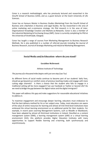 Conor is a research methodologist, who has previously lectured and researched in the
Smurfit School of Business (UCD), and as a guest lecturer at the Czech University of Life
Sciences.

Conor has an honours Master in Business Studies (Marketing) from the Smurfit School of
Business and a Bachelors in Business and Legal Studies. He has researched in the area of
online marketing and e-commerce strategy. His Phd research is in the area of Inter-
Organisational Knowledge Creation and Markets-as-Networks. Conor is also a member of
the Industrial Marketing & Purchasing Group (IMP). Conor is currently completing his PhD at
the University of Strathclyde, Glasgow.

Conor has taught a range of courses from Marketing Management to Business Research
Methods. He is also published in a number of referred journals including the Journal of
Business Research, Journal of Strategic Marketing and Industrial Marketing Management.

_______________________________________________________


              Social Media and/in Education- where do you stand?


                                    Geraldine McDermott

                               Athlone Institute of Technology

The journey of a thousand miles begins with just one step (Lao Tzu)

As different forms of social media continue to become part of our students’ daily lives,
should we go beyond our comfort zones of previous teaching modes and engage with more
cutting edge channels? Is there a chance that the student who fails to engage in a
traditional setting will be more engaged if we use Facebook or Twitter or Second Life? Do
we need to bridge the gap between the digital native and the digital immigrant?

This paper will address this gap and make suggestions for reasonable educational initiatives
to address it.

To maximize engagement and encourage deeper learning, educators must endeavour to
find the best delivery method for his or her subject area. Today, most educators are aware
of the value of online resources for learning and almost all Irish third-level institutions have
embraced the virtual learning environment as an additional portal for their students. For
example, in recent years Learning Management Systems, such as Moodle or Blackboard,
have been adopted by almost all third-level institutions in Ireland. Classified as a content
management system (CMS), a learning management system (LMS) or a virtual learning
environment (VLE), this platform provides Higher Education Institutes with many
opportunities to support flexible learning and e-learning, both synchronously and
asynchronously.



                                              15
 