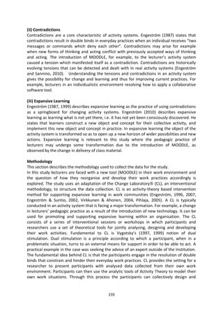 (ii) Contradictions
Contradictions are a core characteristic of activity systems. Engeström (1987) states that
contradictions result in double binds in everyday practices when an individual receives “two
messages or commands which deny each other”. Contradictions may arise for example
when new forms of thinking and acting conflict with previously accepted ways of thinking
and acting. The introduction of MOODLE, for example, to the lecturer’s activity system
caused a tension which manifested itself as a contradiction. Contradictions are historically
evolving tensions that can be detected and dealt with in real activity systems (Engeström
and Sannino, 2010). Understanding the tensions and contradictions in an activity system
gives the possibility for change and learning and thus for improving current practices. For
example, lecturers in an individualistic environment resolving how to apply a collaborative
software tool.

(iii) Expansive Learning
Engeström (1987, 1999) describes expansive learning as the practice of using contradictions
as a springboard for changing activity systems. Engeström (2010) describes expansive
learning as learning what is not yet there, i.e. it has not yet been consciously discovered. He
states that learners construct a new object and concept for their collective activity, and
implement this new object and concept in practice. In expansive learning the object of the
activity system is transformed so as to open up a new horizon of wider possibilities and new
actions. Expansive learning is relevant to this study where the pedagogic practice of
lecturers may undergo some transformation due to the introduction of MOODLE, as
observed by the change in delivery of class material.

Methodology
This section describes the methodology used to collect the data for the study.
In this study lecturers are faced with a new tool (MOODLE) in their work environment and
the question of how they reorganise and develop their work practices accordingly is
explored. The study uses an adaptation of the Change Laboratory (CL), an interventional
methodology, to structure the data collection. CL is an activity-theory based intervention
method for supporting expansive learning in work communities (Engeström, 1996, 2007,
Engeström & Suntio, 2002, Virkkunen & Ahonen, 2004, Pihlaja, 2005). A CL is typically
conducted in an activity system that is facing a major transformation. For example, a change
in lecturers’ pedagogic practice as a result of the introduction of new technology. It can be
used for promoting and supporting expansive learning within an organisation. The CL
consists of a series of interventional sessions or workshops in which participants and
researchers use a set of theoretical tools for jointly analysing, designing and developing
their work activities. Fundamental to CL is Vygotsky’s (1997, 1999) notion of dual
stimulation. Dual stimulation is a principle according to which a participant, when in a
problematic situation, turns to an external means for support in order to be able to act. A
practical example in the case was seeking the advice of an expert outside of the Institution.
The fundamental idea behind CL is that the participants engage in the resolution of double
binds that constrain and hinder their everyday work practices. CL provides the setting for a
researcher to present participants with analysed data collected from their own work
environment. Participants can then use the analytic tools of Activity Theory to model their
own work situations. Through this process the participants can collectively design and


                                             159
 