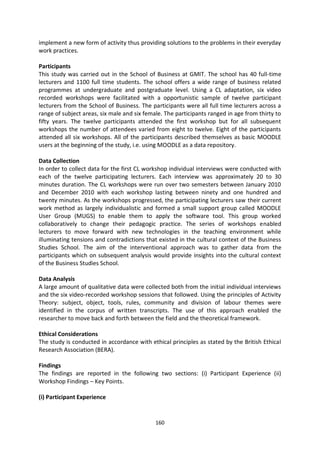 implement a new form of activity thus providing solutions to the problems in their everyday
work practices.

Participants
This study was carried out in the School of Business at GMIT. The school has 40 full-time
lecturers and 1100 full time students. The school offers a wide range of business related
programmes at undergraduate and postgraduate level. Using a CL adaptation, six video
recorded workshops were facilitated with a opportunistic sample of twelve participant
lecturers from the School of Business. The participants were all full time lecturers across a
range of subject areas, six male and six female. The participants ranged in age from thirty to
fifty years. The twelve participants attended the first workshop but for all subsequent
workshops the number of attendees varied from eight to twelve. Eight of the participants
attended all six workshops. All of the participants described themselves as basic MOODLE
users at the beginning of the study, i.e. using MOODLE as a data repository.

Data Collection
In order to collect data for the first CL workshop individual interviews were conducted with
each of the twelve participating lecturers. Each interview was approximately 20 to 30
minutes duration. The CL workshops were run over two semesters between January 2010
and December 2010 with each workshop lasting between ninety and one hundred and
twenty minutes. As the workshops progressed, the participating lecturers saw their current
work method as largely individualistic and formed a small support group called MOODLE
User Group (MUGS) to enable them to apply the software tool. This group worked
collaboratively to change their pedagogic practice. The series of workshops enabled
lecturers to move forward with new technologies in the teaching environment while
illuminating tensions and contradictions that existed in the cultural context of the Business
Studies School. The aim of the interventional approach was to gather data from the
participants which on subsequent analysis would provide insights into the cultural context
of the Business Studies School.

Data Analysis
A large amount of qualitative data were collected both from the initial individual interviews
and the six video-recorded workshop sessions that followed. Using the principles of Activity
Theory: subject, object, tools, rules, community and division of labour themes were
identified in the corpus of written transcripts. The use of this approach enabled the
researcher to move back and forth between the field and the theoretical framework.

Ethical Considerations
The study is conducted in accordance with ethical principles as stated by the British Ethical
Research Association (BERA).

Findings
The findings are reported in the following two sections: (i) Participant Experience (ii)
Workshop Findings – Key Points.

(i) Participant Experience


                                             160
 