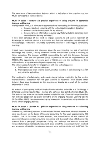 The experience of two participant lecturers which is indicative of the experience of the
MUGS participants is outlined below:

MUGS in action – Lecturer A’s practical experience of using MOODLE in Economics
teaching and learning
In the past few years, I, as a lecturer in economics have been asking the following questions:
            o How do I go about engaging with the technology in my subject discipline?
            o How do I create online content for my lectures?
            o How do I present information in such a way that my students can create their
               own individual learning pathways?
I have been conscious of the need to engage students, to aid student retention of
knowledge, to motivate interest in economics, and illustrate and explain the relevance of
many concepts. To facilitate I wished to explore the potential of technology to enhance my
teaching.

I faced many frustrations and dilemmas along the way including the lack of technical
knowledge and support, a heavy workload and the individualistic culture of lecturing in
higher education. The inhouse MOODLE responsibility lay with the Computer Services
Department. There was no apparent policy to promote the use or implementation of
MOODLE.The opportunity to become part of MUGS gave me the confidence to think
differently and to try new technologies in my teaching practice.
The critical success factors for my engagement with new technology were:
    a. Collaboration with internal colleagues
    b. Training received by an external expert, who had expertise in both teaching in an IOT
        and using the technology.

The combination of collaboration and expert external training resulted in the first on-line
microeconomics assessment for first year students in November 2010. Several other
lecturers have since introduced on-line assessments directly as a result of the positive
experience of MUGS.

As a result of participating in MUGS I was also motivated to undertake in a Technology –
Enhanced-Learning module (TEL). I learned of a software tool called Articulate Studio 09.
The features that attracted me to the product included its ease of use and the promise that
non technical people can be quickly trained to create engaging Resuable Learning Objects
(RLOs). (Allen, 2009). I am now converting my powerpoint presentations using Articulate to
create a more engaging delivery.

MUGS in action – Lecturer B’s practical experience of using MOODLE in Accounting
teaching and learning
Traditionally, accounting lecturers in the Business Studies department of GMIT delivered a
class based exam on the basics of financial accounting for first year, approximately 200
students. Due to increased student numbers, the administration of this method of
assessment became cumbersome, time consuming, and its overall value added came into
question from a pedagogic perspective. Facing this challenge, the lecturers concerned
reviewed alternative methods of assessment. Since one of the accounting lecturers involved
was a member of MUGS a decision was taken to use a multiple choice quiz in MOODLE in

                                             161
 