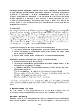 the college computer laboratories. The tasks for this project were defined, with one lecturer
sourcing questions in the traditional paper based manner and the other lecturer taking
responsibility for LMS aspect of the project. The knowledge gained from the initial Micro
Economics assessment was transferred to the accounting lecturers through the MUGS
initiative. Experiences of lecturers in other Institutes of Technology were also shared
through the MUGS mechanism. The collaborative nature of MUGS (both internal and
external) served to instil confidence in the lecturers to embrace the technology and the
knowledge sharing process.

How it worked?
Four computer laboratories were booked for a two hour period. Students were requested to
log on and reserve a laboratory session and time using MOODLE. This allowed students to
choose a time most suitable for them. Invigilators were present to supervise the
laboratories leaving the lecturers free to deal with any issues arising. In line with the
findings of Masrom et al’s research, the availability of technical support proved to be the
largest stumbling block for this project. Issues arising were resolved on the day, but relied
heavily on the lecturer’s ability to resolve teething problems. After the assessment, a review
was carried out and findings fed back through the MUGS initiative.

Key operational findings for this online MOODLE assessment included:
       Training requirement for invigilators on the delivery of MOODLE based assessment
       Student requirement to provide photo student ID and validate this against system
       log on, lab booking schedule
       Booklet of FAQ’s would benefit future users of this assessment methodology.

The following advantages were identified from the lecturer’s perspective:
        Assessment correction time was eliminated
        Turnaround & feedback time is instantaneous if required, allowing students to take
        more timely corrective action if necessary
        It enabled the possibility for more frequent assessment in line with the true nature
        of continuous assessment
        The risk and opportunity for students to cheat in examinations is reduced
        Students engage with the technology in their own time to take sample tests thus
        using the technology as a proactive revision tool.
        Students overall liked the concept of online assessment

Based on the post assessment review of the process, it has been decided this year to offer
two lab tests during the term, both of a shorter duration, but examining more material using
MOODLE.

(ii) Workshop Findings – Key Points
This study's interest in investigating the difficulties lecturers face in engaging with new
technology is addressed by focusing on contradictions that arise within the context.

Tool/Object Contradiction
The object for the lecturers is to cover course content and develop students understanding
of the material. However the introduction of a new tool highlights a contradiction because

                                             162
 