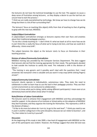 the lecturers do not have the technical knowledge to use the tool. This appears to cause a
deep sense of frustration among lecturers, as they display a desire to use the tool but are
unsure how to start the process:–
“I think we are really overwhelmed by technology. We know we have to change how we do
things but there is a lot of fear surrounding that”.

 The lecturers’ focus on teaching (the object) shifts from that of teaching to that of getting
to grips with the new tool, MOODLE.

Subject/Object Contradiction
A subject/object contradiction emerges as lecturers express their own fears and anxieties
about their traditional pedagogic practice:-
“To me this is kinda touching on – I don’t think it’s what we teach at all its more how we do
it and I think this is really the focus of what we’re trying to do here, and how we could do it
differently. I think mind shift”.

The subject becomes the object as the lecturer starts to focus on themselves in their
teaching practice.

Division of Labour/Community Contradiction
MOODLE training was provided by the Computer Services Department. The data suggest
that lecturers did not find the training appropriate for their needs. The participants decided
to look outside the Institute to satisfy this need. This indicated a shift in the division of
labour: –
 “The training is very generic and it possibly won’t deal with the questions that I need
answered. But everyone’s time is valuable and you want it snap snap (while clicking fingers)
answer”.

Subject/Community Contradiction
Lecturers clearly operate in individualistic, autonomous roles. They state the need to
collaborate in order to learn how to use the tool in their pedagogic practice. They see their
current environment as not conducive to collaboration:-
“I‘d love to know what you’re doing, (while asking different participants) I mean even at an
elementary level and let others know what I’m doing”.

Rules/Division of Labour Contradiction
The lecturers want to enhance their engagement with MOODLE and they acknowledge the
need for support. In the absence of an Institute or School policy on the adoption of MOODLE
they feel frustrated, and they organize the training for themselves. This represents a shift in
the division of labour:-
 “I’d like to do more but where do I turn to, to go to the next level”, “I think you need to see
it used in another college but in the same discipline, because we can relate to business”, and
“Ya, then relate to it and try it yourself”.

Discussion
At the beginning of this study in late 2009, a low level of engagement with MOODLE on the
part of the participants was evident. However, the findings suggest that what did exist was

                                              163
 