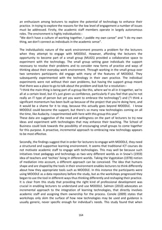 an enthusiasm among lecturers to explore the potential of technology to enhance their
practice. In trying to explore the reasons for the low level of engagement a number of issues
must be addressed. Firstly, the academic staff members operate in largely autonomous
roles. The environment is highly individualistic:-
“We don’t have a culture of working together, I paddle my own canoe” and “I do my own
thing, we don’t connect as individuals in the academic sense”.

The individualistic nature of the work environment presents a problem for the lecturers
when they attempt to engage with MOODLE. However, affording the lecturers the
opportunity to become part of a small group (MUGS) provided a collaborative space to
experiment with the technology. The small group setting gave individuals the support
necessary to resolve their problems and to consider new forms of practice and ways of
thinking about their everyday work environment. Through working in the small group over
two semesters participants did engage with many of the features of MOODLE. They
subsequently experimented with the technology in their own practice. The individual
experiments were not without their own problems, but having the support group meant
that there was a place to go to talk about the problem and look for a resolution:-
“I think the main thing is being part of a group like this, where we’re all in it together, we’re
all at a certain level, but it’s just given us confidence, particularly if you feel that you're not
really an IT type of person but yet you want to embrace the technology”) and (“I think a
significant momentum has been built up because of the project that you're doing here, and
it would be a shame for it to stop, because this actually goes beyond MOODLE. I know
MOODLE could become the support, but there's so many new technologies coming on all
the time, like Audacity. I experimented with here with this group this year”.
These data are suggestive of the need and willingness on the part of lecturers to try new
ideas and experiment with technologies that may enhance their teaching. The School of
Business could look towards the possibility of encouraging small groups to come together
for this purpose. A proactive, incremental approach to embracing new technology appears
to be most effective.

Secondly, the findings suggest that in order for lecturers to engage with MOODLE, they need
a structured and supportive learning environment. It seems that traditional ICT courses do
not motivate academic staff to engage with technologies. This may well be because such
initiatives treat pedagogy and technology as two very different worlds as in Snow’s (1959)
idea of teachers and ‘techies’ living in different worlds. Taking the Vygotskian (1978) notion
of mediation into account, a different approach can be conceived. The idea that humans
shape and are shaped by the tools in their environment enables lecturers to think differently
about how they appropriate tools such as MOODLE. In this instance the participants were
using MOODLE as a data repository before the study, but as the workshops progressed they
began to use the tool in different ways thus thinking differently and reshaping their practice.
It is clear from this study that providing the right kind of professional development was
crucial in enabling lecturers to understand and use MOODLE. Salmon (2010) advocates an
incremental approach to the integration of learning technologies, that directly involves
academic staff and assigning them ownership for the process. Conole (2009) states that
workshops only skim the surface of how new technologies may be used and guidance is
usually generic, never specific enough for individual’s needs. This study found that when


                                               164
 