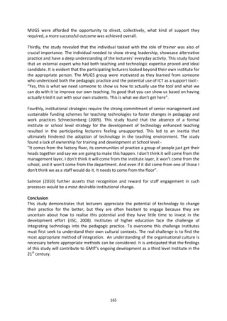 MUGS were afforded the opportunity to direct, collectively, what kind of support they
required, a more successful outcome was achieved overall.

Thirdly, the study revealed that the individual tasked with the role of trainer was also of
crucial importance. The individual needed to show strong leadership, showcase alternative
practice and have a deep understanding of the lecturers’ everyday activity. This study found
that an external expert who had both teaching and technologic expertise proved and ideal
candidate. It is evident that the participating lecturers looked beyond their own institute for
the appropriate person. The MUGS group were motivated as they learned from someone
who understood both the pedagogic practice and the potential use of ICT as a support tool:-
“Yes, this is what we need someone to show us how to actually use the tool and what we
can do with it to improve our own teaching. Its good that you can show us based on having
actually tried it out with your own students. This is what we don’t get here”.

Fourthly, institutional strategies require the strong commitment of senior management and
sustainable funding schemes for teaching technologies to foster changes in pedagogy and
work practices Schneckenberg (2009). This study found that the absence of a formal
institute or school level strategy for the development of technology enhanced teaching
resulted in the participating lecturers feeling unsupported. This led to an inertia that
ultimately hindered the adoption of technology in the teaching environment. The study
found a lack of ownership for training and development at School level:-
“It comes from the factory floor, its communities of practice a group of people just get their
heads together and say we are going to make this happen. I don’t think it will come from the
management layer, I don’t think it will come from the institute layer, it won’t come from the
school, and it won’t come from the department. And even if it did come from one of those I
don’t think we as a staff would do it. It needs to come from the floor”.

Salmon (2010) further asserts that recognition and reward for staff engagement in such
processes would be a most desirable institutional change.

Conclusion
This study demonstrates that lecturers appreciate the potential of technology to change
their practice for the better, but they are often hesitant to engage because they are
uncertain about how to realise this potential and they have little time to invest in the
development effort (JISC, 2008). Institutes of higher education face the challenge of
integrating technology into the pedagogic practice. To overcome this challenge Institutes
must first seek to understand their own cultural contexts. The real challenge is to find the
most appropriate method of integration. An understanding of the organisational culture is
necessary before appropriate methods can be considered. It is anticipated that the findings
of this study will contribute to GMIT’s ongoing development as a third level Institute in the
21st century.




                                             165
 