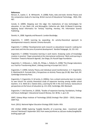 References
Benson, A., Lawler, C. & Whitworth, A. (2008). Rules, roles and tools: Activity Theory and
the comparative study of e-learning. British Journal of Educational Technology, 39(3), 456-
467.

Conole, G. (2009). Stepping over the edge: the implications of new technologies for
education. In: Lee, Mark J.W. and McLoughlin, Catherine eds. Web 2.0-Based E-Learning:
Applying Social Informatics for Tertiary Teaching. Hershey, PA: Information Science
Publishing.

Daniels, H., 2008. Vygotsky and Research. London:Routledge.

Engeström, Y. (1987) Learning by expanding: An activity-theoretical approach to
developmental research, Helsinki: Orienta-Konsultit.

Engeström, Y. (1996a) ‘Developmental work research as educational research: Looking ten
years back and into the zone of proximal development’. Nordisk Pedagogik, 16, 131-143.

Engeström, Y. (1996b) ‘Innovative learning in work teams: Analyzing cycles of knowledge
creation in practice’. Paper presented at the international conference ‘Work and Learning in
Transition: Toward a Research Agenda’, San Diego, CA: Russell Sage Foundation.

Engeström, Y., Virkkunen, J., Helle, M., Pihlaja, J., Poikela, R., (1996) ‘The Change Laboratory
as a Tool For Transforming Work’, Lifelong Learning in Europe Vol 2 10-17.

Engeström, Y. (1999). Activity Theory and individual social transformation. In Y. Engeström,
R. Miettined & R. Punmaki (Eds.), Perspectives on Activity Theory (pp.19-38). New York, NY:
Cambridge University Press.

Engeström, Y, Engeström, R. & Suntio, A. (2002a). Can a school community learn to master
its own future? An activity theoretical study of expansive learning among middle school
teachers. In G. Wells & G. Claxton (Eds.), Learning for life in the 21st Century: Sociocultural
perspectives on the future of education (p. 211-224). Cambridge, MA: Blackwell.

Engeström, Y. And Sannino, A. (2010), “Studies of expansive learning: foundations, findings
and future challenges”, Educational research Review, Vol. 38 No. 1. pp 1-24.

GMIT, Galway Mayo Institute of Technology (2010) Strategic Plan (2010 – 2015), Galway:
GMIT Pub.

Hunt. (2011). National Higher Education Strategy 2030. Dublin: HEA.

JISC infoNet (2008) Exploring Tangible Benefits of e-Learning: does investment yield
interest? Retrieved 5 September 2011 from www.jiscinfonet.ac.uk/case-studies/tangible/tb-
briefing-paper.pdf




                                              166
 