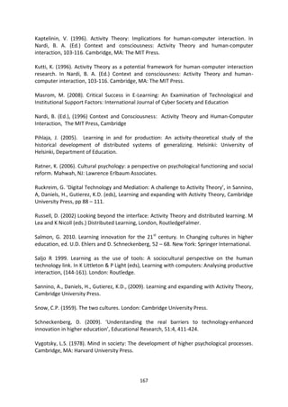 Kaptelinin, V. (1996). Activity Theory: Implications for human-computer interaction. In
Nardi, B. A. (Ed.) Context and consciousness: Activity Theory and human-computer
interaction, 103-116. Cambridge, MA: The MIT Press.

Kutti, K. (1996). Activity Theory as a potential framework for human-computer interaction
research. In Nardi, B. A. (Ed.) Context and consciousness: Activity Theory and human-
computer interaction, 103-116. Cambridge, MA: The MIT Press.

Masrom, M. (2008). Critical Success in E-Learning: An Examination of Technological and
Institutional Support Factors: International Journal of Cyber Society and Education

Nardi, B. (Ed.), (1996) Context and Consciousness: Activity Theory and Human-Computer
Interaction, The MIT Press, Cambridge

Pihlaja, J. (2005). Learning in and for production: An activity-theoretical study of the
historical development of distributed systems of generalizing. Helsinki: University of
Helsinki, Department of Education.

Ratner, K. (2006). Cultural psychology: a perspective on psychological functioning and social
reform. Mahwah, NJ: Lawrence Erlbaum Associates.

Ruckreim, G. ‘Digital Technology and Mediation: A challenge to Activity Theory’, in Sannino,
A, Daniels, H., Gutierez, K.D. (eds), Learning and expanding with Activity Theory, Cambridge
University Press, pp 88 – 111.

Russell, D. (2002) Looking beyond the interface: Activity Theory and distributed learning. M
Lea and K Nicoll (eds.) Distributed Learning, London, RoutledgeFalmer.

Salmon, G. 2010. Learning innovation for the 21 st century. In Changing cultures in higher
education, ed. U.D. Ehlers and D. Schneckenberg, 52 – 68. New York: Springer International.

Saljo R 1999. Learning as the use of tools: A sociocultural perspective on the human
technology link. In K Littleton & P Light (eds), Learning with computers: Analysing productive
interaction, (144-161). London: Routledge.

Sannino, A., Daniels, H., Gutierez, K.D., (2009). Learning and expanding with Activity Theory,
Cambridge University Press.

Snow, C.P. (1959). The two cultures. London: Cambridge University Press.

Schneckenberg, D. (2009). ‘Understanding the real barriers to technology-enhanced
innovation in higher education’, Educational Research, 51:4, 411-424.

Vygotsky, L.S. (1978). Mind in society: The development of higher psychological processes.
Cambridge, MA: Harvard University Press.




                                             167
 