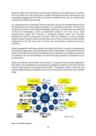 However, while many still function as document repositories, the added value for students
lies in the ability of an LMS to become a complete learning environment and educators are
increasingly engaging with the Web 2.0 activities provided by the VLEs to promote both
individual and collaborative learning.

As a stepping stone to using Web 2.0 within education, the VLE has provided educators with
the opportunity to test the validity of activities in a controlled environment. The theory of
social constructionism, which underpins Moodle in particular, sits well within the framework
of Web 2.0 technologies, where user-generated content is the main focus. Social
constructionism posits that “learning is particularly effective when one constructs
something for others to experience” (Forment, 2007) The emphasis is on the interaction
(teacher-student, student-student and activities such as forums, journals and wikis, already
integrated into the VLE invite users to create and communicate; enhancing the learner
experience.

Student engagement with these activities has shown that there is scope for moving beyond
the traditional approaches and exploring other Web 2.0 possibilities. The popularity of social
media in the wider community has prompted many in education to investigate and discuss
its usefulness, but the real challenge is to invite the larger population of educators to join
this discussion.

Kaplan and Haenlein (2010) define social media as "a group of Internet-based applications
that build on the ideological and technological foundations of Web 2.0 and that allow the
creation and exchange of user-generated content." The graphic below, created by Fred
Cavazza (2009) attempts to categorize some of the most popular social media tools available
today.




Figure 1: Social Media Landscape

                                             16
 
