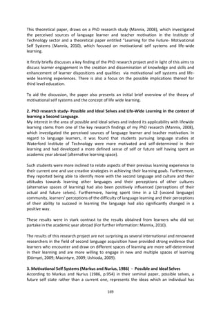 This theoretical paper, draws on a PhD research study (Mannix, 2008), which investigated
the perceived sources of language learner and teacher motivation in the Institute of
Technology sector and a theoretical paper entitled “Learning for the Future- Motivational
Self Systems (Mannix, 2010), which focused on motivational self systems and life-wide
learning.

It firstly briefly discusses a key finding of the PhD research project and in light of this aims to
discuss learner engagement in the creation and dissemination of knowledge and skills and
enhancement of learner dispositions and qualities via motivational self systems and life-
wide learning experiences. There is also a focus on the possible implications thereof for
third level education.

To aid the discussion, the paper also presents an initial brief overview of the theory of
motivational self systems and the concept of life wide learning.

2. PhD research study- Possible and Ideal Selves and Life-Wide Learning in the context of
learning a Second Language.
My interest in the area of possible and ideal selves and indeed its applicability with lifewide
learning stems from one of the key research findings of my PhD research (Mannix, 2008),
which investigated the perceived sources of language learner and teacher motivation. In
regard to language learners, it was found that students pursuing language studies at
Waterford Institute of Technology were more motivated and self-determined in their
learning and had developed a more defined sense of self or future self having spent an
academic year abroad (alternative learning space).

Such students were more inclined to relate aspects of their previous learning experience to
their current one and use creative strategies in achieving their learning goals. Furthermore,
they reported being able to identify more with the second language and culture and their
attitudes towards learning other languages and their perceptions of other cultures
(alternative spaces of learning) had also been positively influenced (perceptions of their
actual and future selves). Furthermore, having spent time in a L2 (second language)
community, learners’ perceptions of the difficulty of language learning and their perceptions
of their ability to succeed in learning the language had also significantly changed in a
positive way.

These results were in stark contrast to the results obtained from learners who did not
partake in the academic year abroad (For further information: Mannix, 2010).

The results of this research project are not surprising as several international and renowned
researchers in the field of second language acquisition have provided strong evidence that
learners who encounter and draw on different spaces of learning are more self-determined
in their learning and are more willing to engage in new and multiple spaces of learning
(Dörnyei, 2009; Macintyre, 2009; Ushioda, 2009).

3. Motivational Self Systems (Markus and Nurius, 1986) - Possible and Ideal Selves
According to Markus and Nurius (1986, p.954) in their seminal paper, possible selves, a
future self state rather than a current one, represents the ideas which an individual has

                                               169
 
