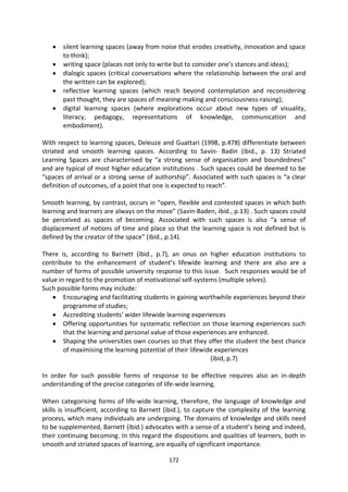 silent learning spaces (away from noise that erodes creativity, innovation and space
       to think);
       writing space (places not only to write but to consider one’s stances and ideas);
       dialogic spaces (critical conversations where the relationship between the oral and
       the written can be explored);
       reflective learning spaces (which reach beyond contemplation and reconsidering
       past thought, they are spaces of meaning-making and consciousness-raising);
       digital learning spaces (where explorations occur about new types of visuality,
       literacy, pedagogy, representations of knowledge, communication and
       embodiment).

With respect to learning spaces, Deleuze and Guattari (1998, p.478) differentiate between
striated and smooth learning spaces. According to Savin- Badin (ibid., p. 13) Striated
Learning Spaces are characterised by “a strong sense of organisation and boundedness”
and are typical of most higher education institutions . Such spaces could be deemed to be
“spaces of arrival or a strong sense of authorship”. Associated with such spaces is “a clear
definition of outcomes, of a point that one is expected to reach”.

Smooth learning, by contrast, occurs in “open, flexible and contested spaces in which both
learning and learners are always on the move” (Savin-Baden, ibid., p.13) . Such spaces could
be perceived as spaces of becoming. Associated with such spaces is also “a sense of
displacement of notions of time and place so that the learning space is not defined but is
defined by the creator of the space” (ibid., p.14).

There is, according to Barnett (ibid., p.7), an onus on higher education institutions to
contribute to the enhancement of student’s lifewide learning and there are also are a
number of forms of possible university response to this issue. Such responses would be of
value in regard to the promotion of motivational self-systems (multiple selves).
Such possible forms may include:
        Encouraging and facilitating students in gaining worthwhile experiences beyond their
        programme of studies;
        Accrediting students’ wider lifewide learning experiences
        Offering opportunities for systematic reflection on those learning experiences such
        that the learning and personal value of those experiences are enhanced.
        Shaping the universities own courses so that they offer the student the best chance
        of maximising the learning potential of their lifewide experiences
                                                             (ibid, p.7)

In order for such possible forms of response to be effective requires also an in-depth
understanding of the precise categories of life-wide learning.

When categorising forms of life-wide learning, therefore, the language of knowledge and
skills is insufficient, according to Barnett (ibid.), to capture the complexity of the learning
process, which many individuals are undergoing. The domains of knowledge and skills need
to be supplemented, Barnett (ibid.) advocates with a sense of a student’s being and indeed,
their continuing becoming. In this regard the dispositions and qualities of learners, both in
smooth and striated spaces of learning, are equally of significant importance.

                                             172
 