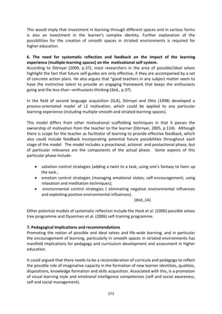 This would imply that investment in learning through different spaces and in various forms
is also an investment in the learner’s complex identity. Further exploration of the
possibilities for the creation of smooth spaces in striated environments is required for
higher education.

6. The need for systematic reflection and feedback on the impact of the learning
experience (multiple learning spaces) on the motivational self system.
According to Dörnyei (2009, p.37), most researchers in the area of possible/ideal selves
highlight the fact that future self-guides are only effective, if they are accompanied by a set
of concrete action plans. He also argues that “good teachers in any subject matter seem to
have the instinctive talent to provide an engaging framework that keeps the enthusiasts
going and the less-than –enthusiasts thinking (ibid., p.37).

In the field of second language acquisition (SLA), Dörnyei and Otto (1998) developed a
process-orientated model of L2 motivation, which could be applied to any particular
learning experience (including multiple smooth and striated learning spaces).

This model differs from other motivational scaffolding techniques in that it passes the
ownership of motivation from the teacher to the learner (Dörnyei, 2005, p.114). Although
there is scope for the teacher as facilitator of learning to provide effective feedback, which
also could include feedback incorporating potential future possibilities throughout each
stage of the model. The model includes a preactional, actional and postactional phase, but
of particular relevance are the components of the actual phase. Some aspects of this
particular phase include:

        satiation control strategies (adding a twist to a task; using one’s fantasy to liven up
        the task.;
        emotion control strategies (managing emotional states; self-encouragement; using
        relaxation and meditation techniques);
         environmental control strategies ( eliminating negative environmental influences
        and exploiting positive environmental influences).
                                                             (ibid.,14).

Other potential models of systematic reflection include the Hock et al. (2006) possible selves
tree programme and Oyserman et al. (2006) self-training programme.

7. Pedagogical Implications and recommendations
Promoting the notion of possible and ideal selves and life-wide learning, and in particular
the encouragement of learning, particularly in smooth spaces in striated environments has
manifold implications for pedagogy and curriculum development and assessment in higher
education.

It could argued that there needs to be a reconsideration of curricula and pedagogy to reflect
the possible role of imaginative capacity in the formation of new learner identities, qualities,
dispositions, knowledge formation and skills acquisition. Associated with this, is a promotion
of visual learning style and emotional intelligence competences (self and social awareness,
self and social management).

                                              173
 
