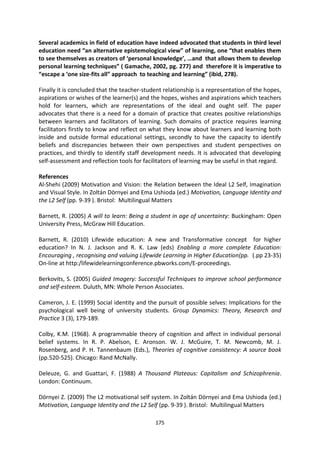 Several academics in field of education have indeed advocated that students in third level
education need “an alternative epistemological view” of learning, one “that enables them
to see themselves as creators of ‘personal knowledge’, …and that allows them to develop
personal learning techniques” ( Gamache, 2002, pg. 277) and therefore it is imperative to
“escape a ‘one size-fits all” approach to teaching and learning” (ibid, 278).

Finally it is concluded that the teacher-student relationship is a representation of the hopes,
aspirations or wishes of the learner(s) and the hopes, wishes and aspirations which teachers
hold for learners, which are representations of the ideal and ought self. The paper
advocates that there is a need for a domain of practice that creates positive relationships
between learners and facilitators of learning. Such domains of practice requires learning
facilitators firstly to know and reflect on what they know about learners and learning both
inside and outside formal educational settings, secondly to have the capacity to identify
beliefs and discrepancies between their own perspectives and student perspectives on
practices, and thirdly to identify staff development needs. It is advocated that developing
self-assessment and reflection tools for facilitators of learning may be useful in that regard.

References
Al-Shehi (2009) Motivation and Vision: the Relation between the Ideal L2 Self, Imagination
and Visual Style. In Zoltán Dörnyei and Ema Ushioda (ed.) Motivation, Language Identity and
the L2 Self (pp. 9-39 ). Bristol: Multilingual Matters

Barnett, R. (2005) A will to learn: Being a student in age of uncertainty: Buckingham: Open
University Press, McGraw Hill Education.

Barnett, R. (2010) Lifewide education: A new and Transformative concept for higher
education? In N. J. Jackson and R. K. Law (eds) Enabling a more complete Education:
Encouraging , recognising and valuing Lifewide Learning in Higher Education(pp. (.pp 23-35)
On-line at http:/lifewidelearningconference.pbworks.com/E-proceedings.

Berkovits, S. (2005) Guided Imagery: Successful Techniques to improve school performance
and self-esteem. Duluth, MN: Whole Person Associates.

Cameron, J. E. (1999) Social identity and the pursuit of possible selves: Implications for the
psychological well being of university students. Group Dynamics: Theory, Research and
Practice 3 (3), 179-189.

Colby, K.M. (1968). A programmable theory of cognition and affect in individual personal
belief systems. In R. P. Abelson, E. Aronson. W. J. McGuire, T. M. Newcomb, M. J.
Rosenberg, and P. H. Tannenbaum (Eds.), Theories of cognitive consistency: A source book
(pp.520-525). Chicago: Rand McNally.

Deleuze, G. and Guattari, F. (1988) A Thousand Plateaus: Capitalism and Schizophrenia.
London: Continuum.

Dörnyei Z. (2009) The L2 motivational self system. In Zoltán Dörnyei and Ema Ushioda (ed.)
Motivation, Language Identity and the L2 Self (pp. 9-39 ). Bristol: Multilingual Matters

                                             175
 