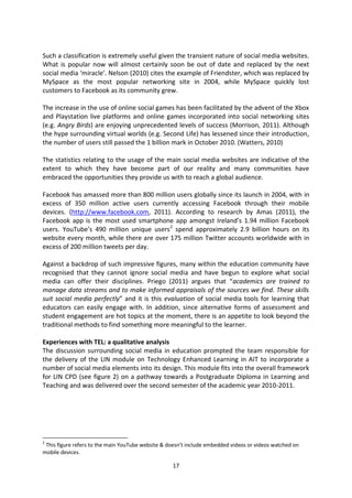 Such a classification is extremely useful given the transient nature of social media websites.
What is popular now will almost certainly soon be out of date and replaced by the next
social media ‘miracle’. Nelson (2010) cites the example of Friendster, which was replaced by
MySpace as the most popular networking site in 2004, while MySpace quickly lost
customers to Facebook as its community grew.

The increase in the use of online social games has been facilitated by the advent of the Xbox
and Playstation live platforms and online games incorporated into social networking sites
(e.g. Angry Birds) are enjoying unprecedented levels of success (Morrison, 2011). Although
the hype surrounding virtual worlds (e.g. Second Life) has lessened since their introduction,
the number of users still passed the 1 billion mark in October 2010. (Watters, 2010)

The statistics relating to the usage of the main social media websites are indicative of the
extent to which they have become part of our reality and many communities have
embraced the opportunities they provide us with to reach a global audience.

Facebook has amassed more than 800 million users globally since its launch in 2004, with in
excess of 350 million active users currently accessing Facebook through their mobile
devices. (http://www.facebook.com, 2011). According to research by Amas (2011), the
Facebook app is the most used smartphone app amongst Ireland’s 1.94 million Facebook
users. YouTube’s 490 million unique users 2 spend approximately 2.9 billion hours on its
website every month, while there are over 175 million Twitter accounts worldwide with in
excess of 200 million tweets per day.

Against a backdrop of such impressive figures, many within the education community have
recognised that they cannot ignore social media and have begun to explore what social
media can offer their disciplines. Priego (2011) argues that “academics are trained to
manage data streams and to make informed appraisals of the sources we find. These skills
suit social media perfectly” and it is this evaluation of social media tools for learning that
educators can easily engage with. In addition, since alternative forms of assessment and
student engagement are hot topics at the moment, there is an appetite to look beyond the
traditional methods to find something more meaningful to the learner.

Experiences with TEL: a qualitative analysis
The discussion surrounding social media in education prompted the team responsible for
the delivery of the LIN module on Technology Enhanced Learning in AIT to incorporate a
number of social media elements into its design. This module fits into the overall framework
for LIN CPD (see figure 2) on a pathway towards a Postgraduate Diploma in Learning and
Teaching and was delivered over the second semester of the academic year 2010-2011.




2
 This figure refers to the main YouTube website & doesn’t include embedded videos or videos watched on
mobile devices.

                                                   17
 