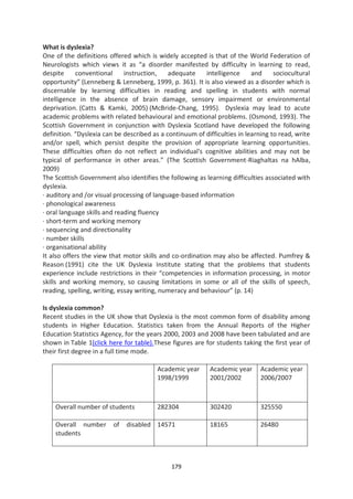 What is dyslexia?
One of the definitions offered which is widely accepted is that of the World Federation of
Neurologists which views it as “a disorder manifested by difficulty in learning to read,
despite     conventional      instruction,   adequate     intelligence     and     sociocultural
opportunity” (Lenneberg & Lenneberg, 1999, p. 361). It is also viewed as a disorder which is
discernable by learning difficulties in reading and spelling in students with normal
intelligence in the absence of brain damage, sensory impairment or environmental
deprivation. (Catts & Kamki, 2005) (McBride-Chang, 1995). Dyslexia may lead to acute
academic problems with related behavioural and emotional problems. (Osmond, 1993). The
Scottish Government in conjunction with Dyslexia Scotland have developed the following
definition. “Dyslexia can be described as a continuum of difficulties in learning to read, write
and/or spell, which persist despite the provision of appropriate learning opportunities.
These difficulties often do not reflect an individual's cognitive abilities and may not be
typical of performance in other areas.” (The Scottish Government-Riaghaltas na hAlba,
2009)
The Scottish Government also identifies the following as learning difficulties associated with
dyslexia.
· auditory and /or visual processing of language-based information
· phonological awareness
· oral language skills and reading fluency
· short-term and working memory
· sequencing and directionality
· number skills
· organisational ability
It also offers the view that motor skills and co-ordination may also be affected. Pumfrey &
Reason (1991) cite the UK Dyslexia Institute stating that the problems that students
experience include restrictions in their “competencies in information processing, in motor
skills and working memory, so causing limitations in some or all of the skills of speech,
reading, spelling, writing, essay writing, numeracy and behaviour” (p. 14)

Is dyslexia common?
Recent studies in the UK show that Dyslexia is the most common form of disability among
students in Higher Education. Statistics taken from the Annual Reports of the Higher
Education Statistics Agency, for the years 2000, 2003 and 2008 have been tabulated and are
shown in Table 1(click here for table).These figures are for students taking the first year of
their first degree in a full time mode.

                                         Academic year     Academic year      Academic year
                                         1998/1999         2001/2002          2006/2007



    Overall number of students           282304            302420             325550

    Overall number       of   disabled 14571               18165              26480
    students



                                              179
 