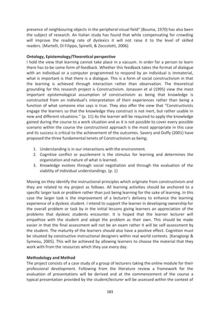 presence of neighbouring objects in the peripheral visual field” (Bouma, 1970) has also been
the subject of research. An Italian study has found that while compensating for crowding
will improve the reading rate of dyslexics it will not raise it to the level of skilled
readers. (Martelli, Di Filippo, Spinelli, & Zoccolotti, 2006)

Ontology, Epistemology/Theoretical perspective
I hold the view that learning cannot take place in a vacuum. In order for a person to learn
there has to be some form of feedback. Whether this feedback takes the format of dialogue
with an individual or a computer programmed to respond by an individual is immaterial,
what is important is that there is a dialogue. This is a form of social constructivism in that
the learning is achieved through interaction rather than observation. The theoretical
grounding for this research project is Constructivism. Jonassen et al (1995) view the most
important epistemological assumption of constructivism as being that knowledge is
constructed from an individual’s interpretation of their experiences rather than being a
function of what someone else says is true. They also offer the view that “Constructivists
engage the learners so that the knowledge they construct is not inert, but rather usable in
new and different situations.” (p. 11) As the learner will be required to apply the knowledge
gained during the course to a work situation and as it is not possible to cover every possible
scenario within the course the constructivist approach is the most appropriate in this case
and its success is critical to the achievement of the outcomes. Savery and Duffy (2001) have
proposed the three fundamental tenets of Constructivism as being;

   1. Understanding is in our interactions with the environment.
   2. Cognitive conflict or puzzlement is the stimulus for learning and determines the
      organization and nature of what is learned.
   3. Knowledge evolves through social negotiation and through the evaluation of the
      viability of individual understandings. (p. 1)

Moving on they identify the instructional principles which originate from constructivism and
they are related to my project as follows. All learning activities should be anchored to a
specific larger task or problem rather than just being learning for the sake of learning. In this
case the larger task is the improvement of a lecturer’s delivery to enhance the learning
experience of a dyslexic student. I intend to support the learner in developing ownership for
the overall problem or task by in the initial lessons giving learners an appreciation of the
problems that dyslexic students encounter. It is hoped that the learner lecturer will
empathise with the student and adopt the problem as their own. This should be made
easier in that the final assessment will not be an exam rather it will be self-assessment by
the student. The maturity of the learners should also have a positive effect. Cognition must
be situated by constructive instructional designers within real world contexts. (Karagiorgi &
Symeou, 2005). This will be achieved by allowing learners to choose the material that they
work with from the resources which they use every day.

Methodology and Method
The project consists of a case study of a group of lecturers taking the online module for their
professional development. Following from the literature review a framework for the
evaluation of presentations will be derived and at the commencement of the course a
typical presentation provided by the student/lecturer will be assessed within the context of

                                              183
 