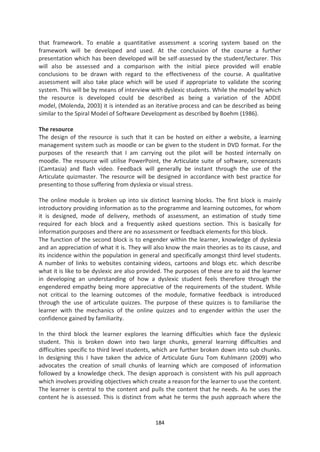 that framework. To enable a quantitative assessment a scoring system based on the
framework will be developed and used. At the conclusion of the course a further
presentation which has been developed will be self-assessed by the student/lecturer. This
will also be assessed and a comparison with the initial piece provided will enable
conclusions to be drawn with regard to the effectiveness of the course. A qualitative
assessment will also take place which will be used if appropriate to validate the scoring
system. This will be by means of interview with dyslexic students. While the model by which
the resource is developed could be described as being a variation of the ADDIE
model, (Molenda, 2003) it is intended as an iterative process and can be described as being
similar to the Spiral Model of Software Development as described by Boehm (1986).

The resource
The design of the resource is such that it can be hosted on either a website, a learning
management system such as moodle or can be given to the student in DVD format. For the
purposes of the research that I am carrying out the pilot will be hosted internally on
moodle. The resource will utilise PowerPoint, the Articulate suite of software, screencasts
(Camtasia) and flash video. Feedback will generally be instant through the use of the
Articulate quizmaster. The resource will be designed in accordance with best practice for
presenting to those suffering from dyslexia or visual stress.

The online module is broken up into six distinct learning blocks. The first block is mainly
introductory providing information as to the programme and learning outcomes, for whom
it is designed, mode of delivery, methods of assessment, an estimation of study time
required for each block and a frequently asked questions section. This is basically for
information purposes and there are no assessment or feedback elements for this block.
The function of the second block is to engender within the learner, knowledge of dyslexia
and an appreciation of what it is. They will also know the main theories as to its cause, and
its incidence within the population in general and specifically amongst third level students.
A number of links to websites containing videos, cartoons and blogs etc. which describe
what it is like to be dyslexic are also provided. The purposes of these are to aid the learner
in developing an understanding of how a dyslexic student feels therefore through the
engendered empathy being more appreciative of the requirements of the student. While
not critical to the learning outcomes of the module, formative feedback is introduced
through the use of articulate quizzes. The purpose of these quizzes is to familiarise the
learner with the mechanics of the online quizzes and to engender within the user the
confidence gained by familiarity.

In the third block the learner explores the learning difficulties which face the dyslexic
student. This is broken down into two large chunks, general learning difficulties and
difficulties specific to third level students, which are further broken down into sub chunks.
In designing this I have taken the advice of Articulate Guru Tom Kuhlmann (2009) who
advocates the creation of small chunks of learning which are composed of information
followed by a knowledge check. The design approach is consistent with his pull approach
which involves providing objectives which create a reason for the learner to use the content.
The learner is central to the content and pulls the content that he needs. As he uses the
content he is assessed. This is distinct from what he terms the push approach where the


                                             184
 