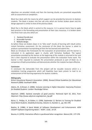 objectives are provided initially and then the learning chunks are presented sequentially
with an assessment on completion.

Block four deals with the means by which support can be provided by lecturers to dyslexic
students. The block is broken into five sub units which are further broken down and the
design approach is similar to that of the previous block.

Block five is the block which is central to the resource. In it a person learns how to apply
best practice in the formatting and presentation of their class resources. It is broken down
into three main sub units which are

    1. Dyslexia friendly text
    2. Accessible Formats.
    3. Website design.
As before these are broken down in to “bite sized” chunks of learning with inbuilt online
instant formative assessment. On the conclusion of this block the learner is asked to
produce a presentation incorporating all that she has learned and submit this.
Block six introduces the framework for the evaluation of presentations and the learner is
instructed in its application again in chunks with formative feedback. The typical
presentation provided by the learner at the beginning of the module is returned to her and
she is then required to evaluate the presentation within the evaluation frame work. The
learner is then required to evaluate the presentation produced as part of block six. A
comparison of both presentations will demonstrate whether the module has been effective.

Conclusion
In conclusion the deliverable from this project will be reusable resource which is a
standalone training programme which will hopefully have been proven to lead to an
enhancement of the learning experience for dyslexic students.

Bibliography
British Educational Research Association. (2004). Revised Ethical Guidelines for Educational
Research (2004). Southwell: BERA.

Adams, M., & Brown, S. (2006). Inclusive Learning in Higher Education: Improving Provision
for Disabled Students. London: Routledge Falmer.

Adystrain. (2006). Dyslexia examples of good practice. Retrieved April 10, 2011, from
Adystrain: http://www.adystrain.org/adystrain_bp.pdf

Baron, S., Phillips, R., & Stalker, K. (1996, September 1). Barriers to Training for Disabled
Social Work Students. Disability & Society, Volume 11, Number 3, , pp. 361-378.

Boehm, B. (1986). A Spiral Model of Software Development and Enhancement. ACM
SIGSOFT Software Engineering Notes", "ACM", 11(4) , 14-24.

Bouma, H. (1970). Interaction effects in parafoveal letter recognition. Nature,226 , 177-178.


                                             185
 