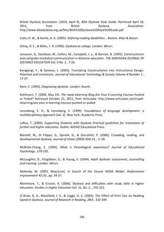 British Dyslexia Association. (2010, April 9). BDA Dyslexia Style Guide. Retrieved April 10,
2011,               from              British             Dyslexia              Association:
http://www.bdadyslexia.org.uk/files/BDA%20Dyslexia%20Style%20Guide.pdf

Catts, H. W., & Kamki, A. G. (2005). Defining reading disabilities. . Boston: Allyn & Bacon.

Gilroy, D. E., & Miles, T. R. (1996). Dyslexia at college. London: Whurr.

Jonassen, D., Davidson, M., Collins, M., Campbell, J. a., & Bannan, B. (1995). Constructivism
and computer-mediated communication in distance education. THE AMERICAN JOURNAL OF
DISTANCE EDUCATION Vol. 9 No. 2 , 7-26.

Karagiorgi, Y., & Symeou, L. (2005). Translating Constructivism into Instructional Design:
Potential and Limitations. Journal of Educational Technology & Society Volume 8 Number 1 ,
17-27.

Klein, C. (1993). Diagnosing dyslexia. London: Avanti.

Kuhlmann, T. (2009, May 19). The rapid elearning Blog-Are Your E-Learning Courses Pushed
or Pulled? Retrieved October 21, 2011, from Articulate: http://www.articulate.com/rapid-
elearning/are-your-e-learning-courses-pushed-or-pulled

Lenneberg, E. H., & Lenneberg, E. (1999). Foundations of language development: a
multidisciplinary approach (vol. 2). New York: Academic Press.

Loftus, T. (2009). Supporting Students with Dyslexia Practical guidelines for institutions of
further and higher education. Dublin: AHEAD Educational Press.

Martelli, M., Di Filippo, G., Spinelli, D., & Zoccolotti, P. (2006). Crowding, reading, and
developmental dyslexia. Journal of Vision (2009) 9(4):14, , 1–18.

McBride-Chang, C. (1995). What is Phonological awareness? Journal of Educational
Psychology , 179-192.

McLoughlin, D., Fitzgibbon, G., & Young, V. (1994). Adult dyslexia: assessment, counselling
and training. London: Whurr.

Molenda, M. (2003, May/June). In Search of the Elusive ADDIE Model. Performance
improvement 42 (5) , pp. 34-37.

Mortimore, T., & Crozier, R. (2006). Dyslexia and difficulties with study skills in higher
education. Studies in Higher Education Vol. 31, No. 2, , 235-251.

O Brien, B. A., Mansfield, J. S., & Legge, G. E. (2005). The Effect of Print Size on Reading
Speed in Dyslexia. Journal of Research in Reading, 28(3 , 332-349.




                                              186
 