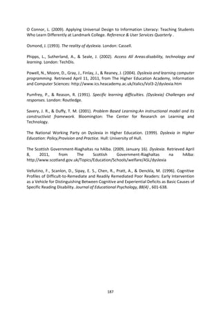 O Connor, L. (2009). Applying Universal Design to Information Literacy: Teaching Students
Who Learn Differently at Landmark College. Reference & User Services Quarterly .

Osmond, J. (1993). The reality of dyslexia. London: Cassell.

Phipps, L., Sutherland, A., & Seale, J. (2002). Access All Areas:disability, technology and
learning. London: TechDis.

Powell, N., Moore, D., Gray, J., Finlay, J., & Reaney, J. (2004). Dyslexia and learning computer
programming. Retrieved April 11, 2011, from The Higher Education Academy, Information
and Computer Sciences: http://www.ics.heacademy.ac.uk/italics/Vol3-2/dyslexia.htm

Pumfrey, P., & Reason, R. (1991). Specific learning difficulties. (Dyslexia) Challenges and
responses. London: Routledge.

Savery, J. R., & Duffy, T. M. (2001). Problem Based Learning:An instructional model and its
constructivist framework. Bloomington: The Center for Research on Learning and
Technology.

The National Working Party on Dyslexia in Higher Education. (1999). Dyslexia in Higher
Education: Policy,Provision and Practice. Hull: University of Hull.

The Scottish Government-Riaghaltas na hAlba. (2009, January 16). Dyslexia. Retrieved April
8,     2011,     from    The      Scottish     Government-Riaghaltas        na     hAlba:
http://www.scotland.gov.uk/Topics/Education/Schools/welfare/ASL/dyslexia

Vellutino, F., Scanlon, D., Sipay, E. S., Chen, R., Pratt, A., & Denckla, M. (1996). Cognitive
Profiles of Difficult-to-Remediate and Readily Remediated Poor Readers: Early Intervention
as a Vehicle for Distinguishing Between Cognitive and Experiential Deficits as Basic Causes of
Specific Reading Disability. Journal of Educational Psychology, 88(4) , 601-638.




                                              187
 