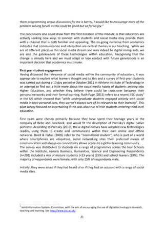 them programming versus discussions for me is better, I would like to encourage more of the
problem solving forum as this could be good but so far no joy.”

The conclusions one could draw from the first iteration of this module, is that educators are
actively seeking new ways to connect with students and social media may provide them
with a channel that is both familiar and appealing. The on-going narrative from academics
indicates that communication and interaction are central themes in our teaching. While we
are at different places in this social media stream and may indeed be digital immigrants, we
are also the gatekeepers of these technologies within education. Recognising that the
change is already here and we must adapt or lose contact with future generations is an
important decision that academics must make.

First year student engagement
Having discussed the relevance of social media within the community of educators, it was
appropriate to explore what learners thought and to this end a survey of first year students
was carried out during a 10 day period in October 2011 in Athlone Institute of Technology in
an attempt to find out a little more about the social media habits of students arriving into
Higher Education, and whether they believe there could be cross-over between their
personal networks and their formal learning. Ruth Page (2011) refers to a recent JISC study 3
in the UK which showed that “while undergraduate students engaged actively with social
media in their personal lives, they weren’t always sure of its relevance to their learning”. This
pilot survey focused on ascertaining if this was also true of Irish students entering third level
education.

First years were chosen primarily because they have spent their teenage years in the
company of Bebo and Facebook, and would fit the description of Prensky’s digital native
perfectly. According to Prensky (2010), these digital natives have adopted new technologies
readily, using them to create and communicate within their own online and offline
networks. Baird & Fisher (2005) refer to the “neomillenial student”, who is part of a world
where smartphones are ubiquitous, social networking sites their preferred means of
communication and always-on connectivity allows access to a global learning community.
The survey was distributed to students on a range of programmes across the four Schools
within the Institute, namely Business, Humanities, Science and Engineering Respondents
(n=202) included a mix of mature students (<23 years) (25%) and school leavers (39%). The
majority of respondents were female, with only 25% of respondents male.

Initially, they were asked if they had heard of or if they had an account with a range of social
media sites.




3
 Joint Information Systems Committee, with the aim of encouraging the use of digital technology in research,
teaching and learning. See http://www.jisc.ac.uk/.

                                                     21
 