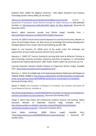 Bradwell, Peter. (2009) The Edgeless University – Why Higher Education must Embrace
Technology London: Demos 2009, p.8. See http://

www.jisc.ac.uk/media/documents/publications/edgelessuniversity.pdf.       Quoted      in
Department of Education. (2011) National Strategy for Higher Education to 2030 [ONLINE]
Available at: http://www.hea.ie/files/files/DES_Higher_Ed_Main_Report.pdf. [Accessed 18
November 2011]

Bloom’s digital taxonomy concept map [Online image].                      Available   from:    <
http://edorigami.wikispaces.com/Bloom%27s+Digital+Taxonomy >

Forment, M. (2007) A Social Constructionist Approach to Learning Communities: Moodle. In:
Lytras, M and Ambjörn Naeve. ed. Open Source for Knowledge and Learning Management:
Strategies Beyond Tools. London, Idea Group Publishing, pp.369- 380.

Kaplan A., and Haenlein, M. (2010) Users of the world, unite! The challenges and
opportunities of social media. Business Horizons 53 (1), pp.59-68.

Kapranos, P. (2007) 21st Century Teaching & Learning Kolb Cycle & Reflective Thinking as
part of teaching, creativity, innovation, enterprise and ethics to engineers. In: International
Symposium for Engineering Education, 2007, Dublin. Dublin, Dublin City University, pp.3-11.

Learning Innovation Network Flexible Pathway to Progression [Online image]. Available
from: <http://www.linireland.com/lin-pg-diploma.html>

Morrison, C. (2011) An In-Depth Look at the Social Gaming Industry’s Performance and Prospects on
Facebook [Online]. Available at: http://www.insidefacebook.com/2011/01/24/an-in-depth-look-
at-the-social-gaming-industry%E2%80%99s-performance-and-prospects-on-facebook/
[Accessed 9 October 2011].

Nelson, P. (2010) From Friendster To MySpace To Facebook: The Evolution and Deaths Of
Social Networks [Online]. Available at:

http://www.longislandpress.com/2010/09/30/from-friendster-to-myspace-to-facebook-the-
evolution-and-deaths-of-social-networks/ [Accessed 12th October 2011].

Priego, E. (2011) How Twitter will revolutionise academic research and teaching. Higher
Education     Network    12    September     [Internet   blog].  Available   from:    <
http://www.guardian.co.uk/higher-education-network/blog/2011/sep/12/twitter-
revolutionise-academia-research > [Accessed 21 October 2011]

Social    Media    Landscape.     (2008)     [Online    image].            Available  from:
<http://www.fredcavazza.net/2008/06/09/social-media-landscape/            > [Accessed 10th
October 2011].



                                               25
 