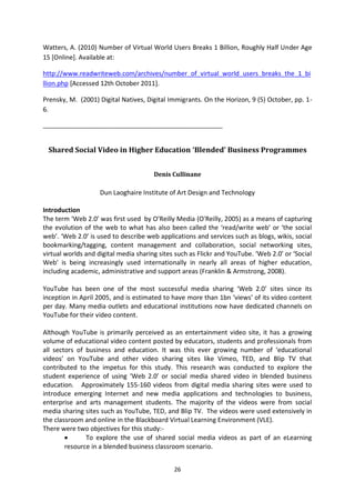 Watters, A. (2010) Number of Virtual World Users Breaks 1 Billion, Roughly Half Under Age
15 [Online]. Available at:

http://www.readwriteweb.com/archives/number_of_virtual_world_users_breaks_the_1_bi
llion.php [Accessed 12th October 2011].

Prensky, M. (2001) Digital Natives, Digital Immigrants. On the Horizon, 9 (5) October, pp. 1-
6.

_______________________________________________________


 Shared Social Video in Higher Education ‘Blended’ Business Programmes


                                       Denis Cullinane

                    Dun Laoghaire Institute of Art Design and Technology

Introduction
The term ‘Web 2.0’ was first used by O’Reilly Media (O'Reilly, 2005) as a means of capturing
the evolution of the web to what has also been called the ‘read/write web’ or ‘the social
web’. ‘Web 2.0’ is used to describe web applications and services such as blogs, wikis, social
bookmarking/tagging, content management and collaboration, social networking sites,
virtual worlds and digital media sharing sites such as Flickr and YouTube. ‘Web 2.0’ or ‘Social
Web’ is being increasingly used internationally in nearly all areas of higher education,
including academic, administrative and support areas (Franklin & Armstrong, 2008).

YouTube has been one of the most successful media sharing ‘Web 2.0’ sites since its
inception in April 2005, and is estimated to have more than 1bn ‘views’ of its video content
per day. Many media outlets and educational institutions now have dedicated channels on
YouTube for their video content.

Although YouTube is primarily perceived as an entertainment video site, it has a growing
volume of educational video content posted by educators, students and professionals from
all sectors of business and education. It was this ever growing number of ‘educational
videos’ on YouTube and other video sharing sites like Vimeo, TED, and Blip TV that
contributed to the impetus for this study. This research was conducted to explore the
student experience of using ‘Web 2.0’ or social media shared video in blended business
education. Approximately 155-160 videos from digital media sharing sites were used to
introduce emerging Internet and new media applications and technologies to business,
enterprise and arts management students. The majority of the videos were from social
media sharing sites such as YouTube, TED, and Blip TV. The videos were used extensively in
the classroom and online in the Blackboard Virtual Learning Environment (VLE).
There were two objectives for this study:-
               To explore the use of shared social media videos as part of an eLearning
        resource in a blended business classroom scenario.


                                              26
 