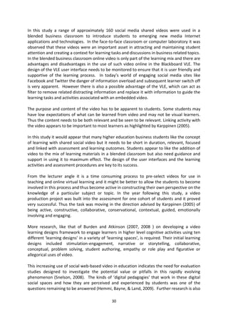 In this study a range of approximately 160 social media shared videos were used in a
blended business classroom to introduce students to emerging new media Internet
applications and technologies. In the face-to-face classroom or computer laboratory it was
observed that these videos were an important asset in attracting and maintaining student
attention and creating a context for learning tasks and discussions in business related topics.
In the blended business classroom online video is only part of the learning mix and there are
advantages and disadvantages in the use of such video online in the Blackboard VLE. The
design of the VLE user interface needs to be monitored to ensure that it is user friendly and
supportive of the learning process. In today’s world of engaging social media sites like
Facebook and Twitter the danger of information overload and subsequent learner switch off
is very apparent. However there is also a possible advantage of the VLE, which can act as
filter to remove related distracting information and replace it with information to guide the
learning tasks and activities associated with an embedded video.

The purpose and content of the video has to be apparent to students. Some students may
have low expectations of what can be learned from video and may not be visual learners.
Thus the content needs to be both relevant and be seen to be relevant. Linking activity with
the video appears to be important to most learners as highlighted by Karppinen (2005).

In this study it would appear that many higher education business students like the concept
of learning with shared social video but it needs to be short in duration, relevant, focused
and linked with assessment and learning outcomes. Students appear to like the addition of
video to the mix of learning materials in a blended classroom but also need guidance and
support in using it to maximum effect. The design of the user interfaces and the learning
activities and assessment procedures are key to its success.

From the lecturer angle it is a time consuming process to pre-select videos for use in
teaching and online virtual learning and it might be better to allow the students to become
involved in this process and thus become active in constructing their own perspective on the
knowledge of a particular subject or topic. In the year following this study, a video
production project was built into the assessment for one cohort of students and it proved
very successful. Thus the task was moving in the direction advised by Karppinen (2005) of
being active, constructive, collaborative, conservational, contextual, guided, emotionally
involving and engaging.

More research, like that of Burden and Atkinson (2007, 2008 ) on developing a video
learning designs framework to engage learners in higher level cognitive activities using ten
different ‘learning designs’ in a variety of ‘learning spaces’, is required. Their initial learning
designs included stimulation-engagement, narrative or storytelling, collaborative,
conceptual, problem solving, student authoring, empathy or role play and figurative or
allegorical uses of video.

This increasing use of social web-based video in education indicates the need for evaluation
studies designed to investigate the potential value or pitfalls in this rapidly evolving
phenomenon (Snelson, 2008). The kinds of ‘digital pedagogies’ that work in these digital
social spaces and how they are perceived and experienced by students was one of the
questions remaining to be answered (Hemmi, Bayne, & Land, 2009). Further research is also

                                                30
 